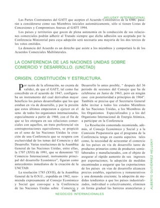 HELUSKY INTERNATIONAL
   Las Partes Contratantes del GATT que acepten el Acuerdo Constitutivo de la OMC pasa-
rán a considerarse como sus Miembros iniciales automáticamente, sólo si tienen Listas de
Concesiones y Compromisos Anexas al GATT 1994.
   Los países y territorios que gocen de plena autonomía en la conducción de sus relacio-
nes comerciales podrán adherir al Tratado siempre que dicha adhesión sea aceptada por la
Conferencia Ministerial para cuya adopción será necesaria una mayoría de los dos tercios de
los votos emitidos.
   La denuncia del Acuerdo es un derecho que asiste a los miembros y comportará la de los
Acuerdos Comerciales Multilaterales.


LA CONFERENCIA DE LAS NACIONES UNIDAS SOBRE
COMERCIO Y DESARROLLO. (UNCTAD)

ORIGEN, CONSTITUCIÓN Y ESTRUCTURA.

  P    or razón de la afirmación, no exenta de
       validez, de que el GATT, tal como fue
concebido en el acuerdo de 1947, configura-
                                                 Desarrollo lo antes posible, “ después del 36
                                                 periodo de sesiones del Consejo que ha de
                                                 celebrarse en Junio de 1963, pero en ningún
ba un instrumento del cual derivaban mayor       caso con posterioridad a principios de 1964”.
beneficio los países desarrollados que los que   También se precisa que el Secretario General
estaban en vía de desarrollo, y por la presión   debe invitar a todos los estados Miembros
que estos últimos empezaron a ejercer en el      de las Naciones Unidas, a los Miembros de
seno de todos los organismos internacionales,    los Organismos Especializados y a los del
especialmente a partir de 1960, con el fin de    Organismo Internacional de Energía Atómica,
que se les otorgara en sus relaciones comer-     a participar en la Conferencia
ciales con aquellos, un trato preferencial sin      La Resolución comentada recomienda, ade-
contraprestaciones equivalentes, se propició     más, al Consejo Económico y Social y a la
en el seno de las Naciones Unidas la crea-       Comisión Preparatoria que el programa de la
ción de una Conferencia que se ocupara con       Conferencia tenga en cuenta aspectos tales
exclusividad de los temas del Comercio y del     como, la necesidad de acrecentar el comercio


                                                                                                  ALBERTO GUTIÉRREZ HELUSKY
Desarrollo. Varias resoluciones de la Asamblea   de los países en vía de desarrollo tanto de
General de las Naciones Unidas, entre ellas,     productos primarios como de productos semie-
la 1707 (XVI) de 1991, que se denominó “El       laborados y manufacturados, con el objeto de
Comercio Internacional, instrumento princi-      asegurar el rápido aumento de sus ingresos
pal del desarrollo Económico”, figuran como      por exportaciones; la adopción de medidas
antecedentes inmediatos de la creación de la     encaminadas a asegurar que las exportaciones
UNCTAD.                                          de los países en vías de desarrollo alcancen
   La resolución 1785 (XVII), de la Asamblea     precios estables, equitativos y remunerativos
General de la O.N.U., expedida en 1962, reco-    y una demanda creciente; la adopción de me-
mienda expresamente al Consejo Económico         didas tendientes a que los países industriali-
y Social que convoque a la Conferencia           zados, individual o colectivamente, eliminen
de las Naciones Unidas sobre Comercio y          en forma gradual las barreras arancelarias y
                                          60
                             NEGOCIOS INTERNACIONALES
 