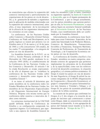 HELUSKY INTERNATIONAL
no arancelarias que afecten la expansión del      todos los miembros y por lo tanto, constituye
comercio internacional y particularmente las      su organismo supremo; la Junta de Comercio
exportaciones de los países en vía de desarro-    y desarrollo, que es el órgano permanente de
llo; y, la generación de métodos y organismos     la Conferencia y que se integra actualmente,
para la aplicación de medidas relacionadas con    con los países miembros que quieran partici-
la expansión del comercio internacional, entre    par en ella; la Secretaría Permanente, a cuya
ellos, el muy importante de la reevaluación       cabeza figura un secretario General nombrado
de la eficacia de los organismos internaciona-    por el Secretario General de las Naciones
les existentes en este campo.                     Unidas, cuyo nombramiento debe ser confir-
   La conferencia de las Naciones Unidas          mado por la Asamblea General.
sobre Comercio y Desarrollo (United Nations          Adicionalmente, la conferencia tiene facul-
Conference on Trade and Development, en la        tades para crear Comisiones Especiales, de las
grafía inglesa) se reunió por primera vez en      cuales han funcionado la de Productos Básicos,
Ginebra entre el 23 de marzo y el 16 de junio     Comercio de Manufacturas, Transacciones
de 1964 y a ella concurrieron 120 estados, de     Invisibles y Financieras, Transporte Marítimo,
los cuales 77 correspondían a la categoría de     Comisión de Preferencias, de Transmisión de
países en vías de desarrollo.                     Tecnología, y de Cooperación Económica en-
   La Asamblea General de la O.N.U. en su         tre países en vías de desarrollo.
1314 a. Sesión Plenaria celebrada el 30 de           La Conferencia de Ginebra clasificó a los
Diciembre de 1964 aprobó, mediante la re-         Estados miembros en cuatro categorías, aten-
solución 1995 (XIX), el establecimiento de        diendo criterios de agrupación que permiten
la Conferencia de las Naciones Unidas so-         implementar los principios de la diversidad
bre Comercio y Desarrollo. El artículo I de       y de la especificidad, como son los relativos
la citada Resolución se ocupa expresamen-         al nivel de desarrollo económico, la situación
te de ello al disponer que se “establece la       geográfica y el sistema político-económico. El
conferencia de las Naciones Unidas sobre          Grupo A reunió los países en vías de desarro-
comercio y desarrollo como órgano de la           llo más Yugoslavia; el Grupo B enlistó las na-
Asamblea General ”.                               ciones integrantes de la OCDE (Organización
   A su turno el artículo II determina que        de Cooperación y Desarrollo Económico); el
serán miembros de la conferencia todos los        grupo C comprendió los países latinoamerica-
Estados Miembros de las Naciones Unidas, los      nos más Jamaica y Trinidad y Tobago; y el



                                                                                                   ALBERTO GUTIÉRREZ HELUSKY
miembros de los Organismos Especializados         Grupo D, los países de economía planificada
y del Organismo Internacional de Energía          o países de la órbita socialista.
Atómica. Dispone esta misma norma que la             La reunión de los países que conforman los
conferencia debe reunirse a intervalos de 3       Grupos A y C dio origen a la creación de un
años como máximo.                                 grupo de naciones que comenzaron a actuar
   La estructura institucional de la UNCTAD       como bloque, dada su característica común de
quedó definida desde la Conferencia de            economías en desarrollo. A esta agrupación de
Ginebra y su configuración comprende los          países del llamado tercer mundo se le dio la
siguientes órganos: La Conferencia, que equi-     denominación de “Grupo de los 77 “.
vale a una especie de Asamblea General de


                                                 61
                             NEGOCIOS INTERNACIONALES
 