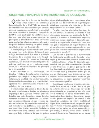HELUSKY INTERNATIONAL

OBJETIVOS, PRINCIPIOS E INSTRUMENTOS DE LA UNCTAD.

  Q      ueda claro de la lectura de los dife-
         rentes textos jurídicos que enmarcan
la constitución de la UNCTAD, así como de
                                                     desarrollados deberán hacer concesiones a los
                                                     países en vías de desarrollo sin exigir recipro-
                                                     cidad, dan contenido a la razón de ser de este
las innumerables declaraciones que antece-           Organismo de las Naciones Unidas.
dieron a su creación, que el objetivo principal         Por ello, entre las principales funciones de
que tuvo en mente la Asamblea General de             la Conferencia, el artículo 2º párrafo 3, del
la ONU para establecer la Conferencia, no            documento constitutivo, contempla la de “
fue otro que el de estructurar unos nuevos           fomentar el comercio internacional especial-
principios y procedimientos más adecuados            mente con miras a acelerar el desarrollo eco-
para regular las relaciones comerciales entre        nómico, y en particular el comercio entre paí-
los países industrializados y los países subde-      ses que se encuentren en etapas diferentes de
sarrollados o en vías de desarrollo.                 desarrollo, entre países en desarrollo y entre
   La idea principal en esta materia era, como       países con sistemas diferentes de organización
ya tantas veces se ha dicho a lo largo de este       económica y social...”.
trabajo, introducir modificaciones al principio         Con base en el principio de la especificidad
tradicional de la igualdad entre todos los paí-      la Conferencia no sólo puede formular prin-
ses, desde el punto de vista de su desarrollo        cipios y políticas sobre comercio internacional
económico, con lo cual debería atemperarse la        y sobre problemas afines del desarrollo eco-
práctica tradicional en las relaciones comer-        nómico, sino que debe considerar la existencia
ciales, de la aplicación irrestricta del principio   de una división de los países que supera la de
de la reciprocidad.                                  los dos niveles tradicionales que los agrupa
   Como resultado de la conferencia de               en desarrollados y subdesarrollados, por lo
Ginebra (1964) se formularon los principios          que en relación con estos últimos, se hace ne-
generales que inspiran la Organización. La           cesario identificar las diversas etapas en que
soberanía, la igualdad y la no discriminación,       se encuentran, las cuales generan y ameritan
la comunidad internacional y la especificidad,       un tratamiento específico.
aparecen desde entonces como principios re-             Constituyen igualmente principios orienta-
guladores de este proceso.                           dores de la acción de la UNCTAD, el de que


                                                                                                         ALBERTO GUTIÉRREZ HELUSKY
   Formulaciones tales como la de que las re-        la industrialización de los países en vías de
laciones económicas se fundan en el respeto          desarrollo debe ser prioritaria y para ello éstos
al principio de la igualdad soberana entre los       deben recibir de los países desarrollados asis-
Estados; que todos los países tienen derecho         tencia científica, técnica y financiera y gozar
soberano a comerciar libremente y a dispo-           de una protección especial en cuanto a sus
ner en forma autónoma de sus recursos na-            industrias incipientes se refiere; también, el
turales en interés del desarrollo económico y        logro de la estabilización de los precios para
del bienestar de su población, junto con las         los productos primarios, generalmente produ-
que proscriben la discriminación fundada en          cidos por los países en vía de desarrollo; y,
las diferencias entre sistemas socioeconómi-         por último, el de que, habida cuenta de la es-
cos, pero bajo la fórmula de que los países          casez de los recursos financieros en los países

                                             62
                               NEGOCIOS INTERNACIONALES
 