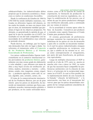 HELUSKY INTERNATIONAL
subdesarrollados, los industrializados deben       nismos como el de la fijación de cuotas de
propiciar que la asistencia económica y finan-     exportación, la limitación de producción la
ciera se realice en condiciones favorables.        constitución de reservas reguladoras, etc., se
   Desde la conferencia de Ginebra de 1964 la      logre la estabilización de los precios con el
UNCTAD ha tenido múltiples reuniones, rea-         ánimo de que los países productores obtengan
lizadas en diferentes lugares del planeta, en      una retribución adecuada, justa y continuada
las cuales ha tratado, en unas con mayor éxito     por sus ventas al exterior.
que en otras, de instrumentar medidas que per-        En la actualidad el sistema opera sobre la
mitan el logro de los objetivos propuestos. No     base de Acuerdos Consultivos por producto
obstante, es generalizada la opinión de que, al    y teniendo como soporte financiero el Fondo
igual de lo que ha sucedido con el GATT, los       Común para productos Básicos.
resultados no son del todo compatibles con las        El sistema generalizado de preferencias
necesidades de la problemática cuya solución       persigue aumentar las exportaciones de ma-
se pretende alcanzar.                              nufacturas de los países en vías de desarrollo
   Puede decirse, sin embargo, que los logros      y para ello se concibe un mecanismo median-
más destacados han sido sin lugar a dudas los      te el cual los países industrializados otorguen
referentes al tratamiento sobre el Comercio        a aquellos preferencias no recíprocas, esto
de los Productos Básicos y el Sistema              es, que a cambio de las mismas no se exi-
Generalizado de Preferencias.                      ja como contraprestación el otorgamiento,
   Los países subdesarrollados figuran tradi-      por parte del país beneficiario, de preferen-
cionalmente en el comercio internacional co-       cias equivalentes.
mo proveedores de productos básicos, gene-            Luego de múltiples discusiones el SGP se
ralmente con muy escaso grado de elaboración       acordó en el año de 1971, pero su puesta en
o valor añadido, y que obtienen con mano de        marcha sólo vino a darse en 1985, en razón
obra a muy bajos niveles de retribución: pe-       de que fue necesario hacer compatible las pre-
tróleo, madera, minerales y metales – cobre,       ferencias unilaterales con la cláusula de más
plomo, estaño, cinc, tungsteno, cromo, níquel,     favor y el principio de la reciprocidad impe-
etc – y productos agrícolas, como café, té, ca-    rantes en el GATT, lo cual se hizo posible con
cao, algodón, yute, cereales, carnes, etc.         la implementación dentro de este Acuerdo de
   El tema de la comercialización internacio-      la llamada “ cláusula de habilitación “ y la
nal de los Productos Básicos, por ser de gran      autorización, con base en el mecanismo del



                                                                                                     ALBERTO GUTIÉRREZ HELUSKY
interés para los países en desarrollo, ha me-      waiver, para que los países desarrollados otor-
recido un tratamiento continuo que busca que,      gantes de las ventajas pudieran concederlas de
mediante acuerdos internacionales globales o       manera no extensiva.
por producto, en los cuales utilizando meca-




                                                  63
                              NEGOCIOS INTERNACIONALES
 