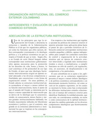 HELUSKY INTERNATIONAL

ORGANIZACIÓN INSTITUCIONAL DEL COMERCIO
EXTERIOR COLOMBIANO

ANTECEDENTES Y EVOLUCIÓN DE LAS ENTIDADES DE
COMERCIO EXTERIOR.


ADECUACIÓN DE LA ESTRUCTURA INSTITUCIONAL.

  U     no de los principios que rige la or-
        ganización del Estado y determina la
estructura y tamaños de la Administración
                                                     Con respecto a las instituciones que regulan
                                                  y ejecutan las políticas de comercio exterior el
                                                  anterior principio tiene aplicación plena hasta
Pública es el de que los organismos públicos,     el punto de que a períodos históricos de li-
así como las funciones que ellos ejercen, de-     beración comercial corresponden instituciones
ben corresponder exactamente a la ideología       estatales pequeñas y débiles, apenas indispen-
política y a la política económica en que se      sables para cumplir los cometidos esenciales
inspira el Estado de que se trate. Según ello,    de control y organización de la actividad,
a un Estado de corte liberal burgués deben        mientras que en épocas de comercio exte-
corresponder unas instituciones gubernamen-       rior intervenido y regulado tales instituciones
tales apenas necesarias para la protección        tienden a crecer, a multiplicarse, a cumplir
de los derechos de vida, honra y bienes, lo       funciones no sólo de control y de regulación,
cual constituye el fin primordial de ese tipo     sino, en ocasiones, de desplazamiento o de
de Estado, al paso que una ideología fuerte-      competencia a los particulares.
mente intervencionista exigirá un aparato es-        El caso colombiano no es ajeno a las ¡apli-
tatal adecuado a las diversas competencias y      caciones que en su estructura organizativa
finalidades que caracterizan a esta forma de      presenta el mayor o menor énfasis ideológico
organización estatal. En otras palabras, el       o de política económica correspondiente a un
Estado adecúa su estructura institucional pa-     determinado momento histórico, tal como se



                                                                                                      ALBERTO GUTIÉRREZ HELUSKY
ra acomodarse al mayor o menor énfasis de         verá en los acápites siguientes, en los cuales
su función intervencionista, hasta el punto de    se mostrará la forma como han evolucionado
que el tamaño del Estado se determina por la      las diferentes instituciones estatales relaciona-
mayor o menor capacidad de intervención que       das con el manejo del comercio exterior para
se derive de la ideología que lo caracterice,     identificar finalmente la realidad presente, que
siendo, en consecuencia, menos fuertes y me-      con todo, no consideramos acabada, en razón
nos grandes institucionalmente hablando, los      o como consecuencia de la aptitud institucio-
Estados mayormente imbuidos de liberalismo        nal para los cambios generados en los diversos
económico y político y, por el contrario, más     componentes ideológicos que históricamente
grande en su estructura administrativa e insti-   las determinan.
tucional los que se inspiran en las concepcio-
nes intervencionistas.
                                          64
                              NEGOCIOS INTERNACIONALES
 