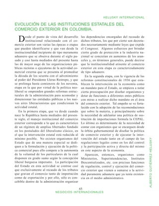 HELUSKY INTERNATIONAL

EVOLUCIÓN DE LAS INSTITUCIONES ESTATALES DEL
COMERCIO EXTERIOR EN COLOMBIA.

  D      esde el punto de vista del desarrollo
         institucional relacionado con el co-
mercio exterior son varias las épocas o etapas
                                                    las dependencias encargadas del recaudo de
                                                    dichos tributos, los que por cierto son decreta-
                                                    dos necesariamente mediante leyes que expide
que pueden identificarse y que van desde la         el Congreso. Algunos esfuerzos por brindar
institucionalidad incipiente de tipo meramente      cierto grado de protección a la industria na-
aduanero que se observa durante el siglo pa-        cional se concretan en aumentos de los aran-
sado y casi hasta mediados del presente hasta       celes y, en términos generales, puede decirse
las de mayor auge de las organizaciones pú-         que la institucionalidad atinente al comercio
blicas rectoras o ejecutoras de la actividad co-    exterior en esta etapa es caracterizadamente
mercial externa que se presenta al promediar        de tipo aduanero.
la década de los sesenta con el advenimiento           En la segunda etapa, con la vigencia de las
al poder del Presidente Lleras Restrepo, y que      reformas constitucionales de 1936 que esta-
se prolonga hasta comienzos de los noventa,         blecen la intervención en la economía como
etapa en la que por virtud de la política neo-      un mandato para el Estado, se empieza a notar
liberal se emprenden grandes reformas estruc-       cierta preocupación por diseñar organismos y
turales de la administración para acomodar y        dotar de funciones a diferentes entes públicos
dimensionar las entidades públicas a los nue-       con miras a realizar dicho mandato en el área
vos aires liberacionistas que condicionan la        del comercio exterior. Tal empeño se ve forta-
actividad estatal.                                  lecido con la adopción de las recomendaciones
   En la primera etapa, que va desde cuando         que sobre la materia, y principalmente sobre
nace la República hasta mediados del presen-        la necesidad de adelantar una política de sus-
te siglo, el manejo institucional del comercio      titución de importaciones formula la CEPAL.
exterior corresponde a lo que es característico     Lo último es determinante de la necesidad de
de un régimen de amplias libertades fundado         contar con organismos que se encarguen desde
en los postulados del liberalismo clásico, en       la órbita gubernamental de diseñar la política
el que la intervención estatal está reducida al     de comercio exterior y de ejecutar la inter-
mínimo posible. No existen organismos del           vención del estado tanto en el campo de las


                                                                                                       ALBERTO GUTIÉRREZ HELUSKY
Estado que de una manera especial se dedi-          regulaciones legales como en los del control
quen a la formulación y ejecución de la políti-     y la participación activa y directa del mismo
ca comercial pues ello compete a la autonomía       en este aspecto de la economía.
de la voluntad de los particulares de la cual          Aparecen, entonces, organismos como
disponen en grado sumo según la concepción          Ministerios, Superintendencias, Institutos
liberal burguesa imperante. La participación        Descentralizados, etc. con precisas funciones
del Estado en esta actividad se contrae casi        de regulación, control y ejecución del comer-
que exclusivamente al recaudo de los tributos       cio exterior que vienen a sumarse a la activi-
que gravan el comercio tanto de importación         dad puramente aduanera que ya tenía existen-
como de exportación y por ello, sólo es con-        cia en el medio administrativo.
cebible dentro de la administración organizar

                                                   65
                              NEGOCIOS INTERNACIONALES
 