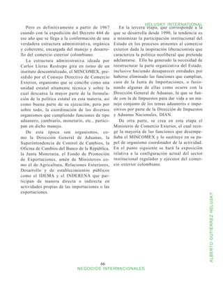 HELUSKY INTERNATIONAL
   Pero es definitivamente a partir de 1967           En la tercera etapa, que corresponde a la
cuando con la expedición del Decreto 444 de        que se desarrolla desde 1990, la tendencia es
ese año que se llega a la conformación de una      a minimizar la participación institucional del
verdadera estructura administrativa, orgánica      Estado en los procesos atinentes al comercio
y coherente, encargada del manejo y desarro-       exterior dada la inspiración liberacionista que
llo del comercio exterior colombiano.              caracteriza la política neoliberal que pretende
   La estructura administrativa ideada por         adelantarse. Ello ha generado la necesidad de
Carlos Lleras Restrepo gira en torno de un         reestructurar la parte organizativa del Estado,
instituto descentralizado, el MINCOMEX, pre-       inclusive haciendo desaparecer entidades por
sidido por el Consejo Directivo de Comercio        haberse eliminado las funciones que cumplían,
Exterior, organismo que se concibe como una        caso de la Junta de Importaciones, o fusio-
unidad estatal altamente técnica y sobre la        nando algunas de ellas como ocurre con la
cual descansa la mayor parte de la formula-        Dirección General de Aduanas, la que se fun-
ción de la política estatal en esta materia, así   de con la de Impuestos para dar vida a un ma-
como buena parte de su ejecución, pero por         nejo conjunto de los temas aduaneros e impo-
sobre todo, la coordinación de los diversos        sitivos por parte de la Dirección de Impuestos
organismos que cumpliendo funciones de tipo        y Aduanas Nacionales, DIAN.
aduanero, cambiario, monetario, etc., partici-        De otra parte, se crea en esta etapa el
pan en dicho manejo.                               Ministerio de Comercio Exterior, el cual reco-
   De esta época son organismos, co-               ge la mayoría de las funciones que desempe-
mo la Dirección General de Aduanas, la             ñaba el MINCOMEX y lo sustituye en su pa-
Superintendencia de Control de Cambios, la         pel de organismo coordinador de la actividad.
Oficina de Cambios del Banco de la República,      En el punto siguiente se hará la exposición
la Junta Monetaria, el Fondo de Promoción          relativa a la configuración actual del sector
de Exportaciones, amén de Ministerios co-          institucional regulador y ejecutor del comer-
mo el de Agricultura, Relaciones Exteriores,       cio exterior colombiano.
Desarrollo y de establecimientos públicos
como el IDEMA y el INDERENA que par-
ticipan de manera directa o indirecta en
actividades propias de las importaciones o las
exportaciones.



                                                                                                     ALBERTO GUTIÉRREZ HELUSKY




                                           66
                              NEGOCIOS INTERNACIONALES
 