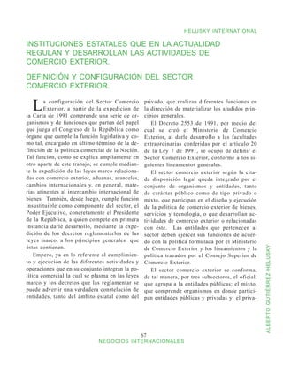 HELUSKY INTERNATIONAL

INSTITUCIONES ESTATALES QUE EN LA ACTUALIDAD
REGULAN Y DESARROLLAN LAS ACTIVIDADES DE
COMERCIO EXTERIOR.

DEFINICIÓN Y CONFIGURACIÓN DEL SECTOR
COMERCIO EXTERIOR.

  L     a configuración del Sector Comercio
        Exterior, a partir de la expedición de
la Carta de 1991 comprende una serie de or-
                                                   privado, que realizan diferentes funciones en
                                                   la dirección de materializar los aludidos prin-
                                                   cipios generales.
ganismos y de funciones que parten del papel          El Decreto 2553 de 1991, por medio del
que juega el Congreso de la República como         cual se creó el Ministerio de Comercio
órgano que cumple la función legislativa y co-     Exterior, al darle desarrollo a las facultades
mo tal, encargado en último término de la de-      extraordinarias conferidas por el artículo 20
finición de la política comercial de la Nación.    de la Ley 7 de 1991, se ocupo de definir el
Tal función, como se explica ampliamente en        Sector Comercio Exterior, conforme a los si-
otro aparte de este trabajo, se cumple median-     guientes lineamentos generales:
te la expedición de las leyes marco relaciona-        El sector comercio exterior según la cita-
das con comercio exterior, aduanas, aranceles,     da disposición legal queda integrado por el
cambios internacionales y, en general, mate-       conjunto de organismos y entidades, tanto
rias atinentes al intercambio internacional de     de carácter público como de tipo privado o
bienes. También, desde luego, cumple función       mixto, que participan en el diseño y ejecución
insustituible como componente del sector, el       de la política de comercio exterior de bienes,
Poder Ejecutivo, concretamente el Presidente       servicios y tecnología, o que desarrollan ac-
de la República, a quien compete en primera        tividades de comercio exterior o relacionadas
instancia darle desarrollo, mediante la expe-      con éste. Las entidades que pertenecen al
dición de los decretos reglamentarlos de las       sector deben ejercer sus funciones de acuer-
leyes marco, a los principios generales que        do con la política formulada por el Ministerio
éstas contienen.


                                                                                                      ALBERTO GUTIÉRREZ HELUSKY
                                                   de Comercio Exterior y los lineamientos y la
    Empero, ya en lo referente al cumplimien-      política trazados por el Consejo Superior de
to y ejecución de las diferentes actividades y     Comercio Exterior.
operaciones que en su conjunto integran la po-        El sector comercio exterior se conforma,
lítica comercial la cual se plasma en las leyes    de tal manera, por tres subsectores, el oficial,
marco y los decretos que las reglamentar se        que agrupa a la entidades públicas; el mixto,
puede advertir una verdadera constelación de       que comprende organismos en donde partici-
entidades, tanto del ámbito estatal como del       pan entidades públicas y privadas y; el priva-




                                                  67
                              NEGOCIOS INTERNACIONALES
 