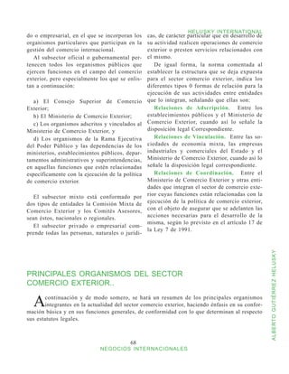 HELUSKY INTERNATIONAL
do o empresarial, en el que se incorporan los     cas, de carácter particular que en desarrollo de
organismos particulares que participan en la      su actividad realicen operaciones de comercio
gestión del comercio internacional.               exterior o presten servicios relacionados con
   Al subsector oficial o gubernamental per-      el mismo.
tenecen todos los organismos públicos que            De igual forma, la norma comentada al
ejercen funciones en el campo del comercio        establecer la estructura que se deja expuesta
exterior, pero especialmente los que se enlis-    para el sector comercio exterior, indica los
tan a continuación:                               diferentes tipos 0 formas de relación para la
                                                  ejecución de sus actividades entre entidades
   a) El Consejo Superior de Comercio             que lo integran, señalando que ellas son:
Exterior;                                            Relaciones de Adscripción. Entre los
   b) El Ministerio de Comercio Exterior;         establecimientos públicos y el Ministerio de
   c) Los organismos adscritos y vinculados al    Comercio Exterior, cuando así lo señale la
Ministerio de Comercio Exterior, y                disposición legal Correspondiente.
   d) Los organismos de la Rama Ejecutiva            Relaciones de Vinculación. Entre las so-
del Poder Público y las dependencias de los       ciedades de economía mixta, las empresas
ministerios, establecimientos públicos, depar-    industriales y comerciales del Estado y el
tamentos administrativos y superintendencias,     Ministerio de Comercio Exterior, cuando así lo
en aquellas funciones que estén relacionadas      señale la disposición legal correspondiente.
específicamente con la ejecución de la política      Relaciones de Coordinación. Entre el
de comercio exterior.                             Ministerio de Comercio Exterior y otras enti-
                                                  dades que integran el sector de comercio exte-
   El subsector mixto está conformado por         rior cuyas funciones están relacionadas con la
dos tipos de entidades la Comisión Mixta de       ejecución de la política de comercio exterior,
Comercio Exterior y los Comités Asesores,         con el objeto de asegurar que se adelanten las
sean éstos, nacionales o regionales.              acciones necesarias para el desarrollo de la
                                                  misma, según lo previsto en el artículo 17 de
   El subsector privado o empresarial com-
                                                  la Ley 7 de 1991.
prende todas las personas, naturales o jurídi-




PRINCIPALES ORGANISMOS DEL SECTOR                                                                    ALBERTO GUTIÉRREZ HELUSKY
COMERCIO EXTERIOR..

  A    continuación y de modo somero, se hará un resumen de los principales organismos
       integrantes en la actualidad del sector comercio exterior, haciendo énfasis en su confor-
mación básica y en sus funciones generales, de conformidad con lo que determinan al respecto
sus estatutos legales.



                                          68
                              NEGOCIOS INTERNACIONALES
 