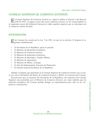 HELUSKY INTERNATIONAL

CONSEJO SUPERIOR DE COMERCIO EXTERIOR.

  E    l Consejo Superior de Comercio Exterior es, según lo define el artículo 3 del Decreto
       2350 de 1991, el órgano asesor del sector comercio exterior; en tal virtud también es
el organismo asesor del Gobierno Nacional en todos aquellos aspectos que se relacionan con
el comercio exterior del país.



INTEGRACIÓN.


  E    ste Consejo fue creado por la Ley 7 de 1991, la cual en su artículo 12 dispuso la si-
       guiente conformación:

  •	   El   Presidente de la República, quien lo preside.
  •	   El   Ministro de Desarrollo Económico.
  •	   El   Ministro de Comercio Exterior.
  •	   El   Ministro de Relaciones Exteriores.
  •	   El   Ministro de Hacienda y Crédito Público.
  •	   El   Ministro de Agricultura.
  •	   El   Ministro de Minas y Energía.
  •	   El   Jefe del Departamento Nacional de Planeación.
  •	   El   Gerente General del Banco de la República.

   Además se dispone que participan en el Consejo Superior de Comercio Exterior con voz pe-
ro sin voto el Presidente del Banco de Comercio Exterior y DIAN, los Asesores del Consejo.
   Está previsto que en ausencia del Presidente de la República, las reuniones del Consejo
Superior sean presididas por el Ministro de Comercio Exterior, así como también que los
ministros miembros del Consejo puedan delegar su representación pero sólo en los res-


                                                                                               ALBERTO GUTIÉRREZ HELUSKY
pectivos viceministros.




                                               69
                              NEGOCIOS INTERNACIONALES
 