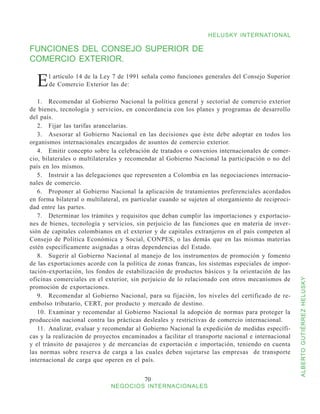 HELUSKY INTERNATIONAL

FUNCIONES DEL CONSEJO SUPERIOR DE
COMERCIO EXTERIOR.

  E    l artículo 14 de la Ley 7 de 1991 señala como funciones generales del Consejo Superior
       de Comercio Exterior las de:

   1.	 Recomendar al Gobierno Nacional la política general y sectorial de comercio exterior
de bienes, tecnología y servicios, en concordancia con los planes y programas de desarrollo
del país.
   2.	 Fijar las tarifas arancelarias.
   3.	 Asesorar al Gobierno Nacional en las decisiones que éste debe adoptar en todos los
organismos internacionales encargados de asuntos de comercio exterior.
   4.	 Emitir concepto sobre la celebración de tratados o convenios internacionales de comer-
cio, bilaterales o multilaterales y recomendar al Gobierno Nacional la participación o no del
país en los mismos.
   5.	 Instruir a las delegaciones que representen a Colombia en las negociaciones internacio-
nales de comercio.
   6.	 Proponer al Gobierno Nacional la aplicación de tratamientos preferenciales acordados
en forma bilateral o multilateral, en particular cuando se sujeten al otorgamiento de reciproci-
dad entre las partes.
   7.	 Determinar los trámites y requisitos que deban cumplir las importaciones y exportacio-
nes de bienes, tecnología y servicios, sin perjuicio de las funciones que en materia de inver-
sión de capitales colombianos en el exterior y de capitales extranjeros en el país competen al
Consejo de Política Económica y Social, CONPES, o las demás que en las mismas materias
estén específicamente asignadas a otras dependencias del Estado.
   8.	 Sugerir al Gobierno Nacional al manejo de los instrumentos de promoción y fomento
de las exportaciones acorde con la política de zonas francas, los sistemas especiales de impor-
tación-exportación, los fondos de estabilización de productos básicos y la orientación de las
oficinas comerciales en el exterior, sin perjuicio de lo relacionado con otros mecanismos de


                                                                                                   ALBERTO GUTIÉRREZ HELUSKY
promoción de exportaciones.
   9.	 Recomendar al Gobierno Nacional, para su fijación, los niveles del certificado de re-
embolso tributario, CERT, por producto y mercado de destino.
   10.	 Examinar y recomendar al Gobierno Nacional la adopción de normas para proteger la
producción nacional contra las prácticas desleales y restrictivas de comercio internacional.
   11.	 Analizar, evaluar y recomendar al Gobierno Nacional la expedición de medidas específi-
cas y la realización de proyectos encaminados a facilitar el transporte nacional e internacional
y el tránsito de pasajeros y de mercancías de exportación e importación, teniendo en cuenta
las normas sobre reserva de carga a las cuales deben sujetarse las empresas de transporte
internacional de carga que operen en el país.


                                          70
                             NEGOCIOS INTERNACIONALES
 