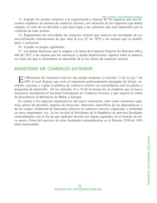 HELUSKY INTERNATIONAL
   12.	 Expedir las normas relativas a la organización y manejo de los registros que sea ne-
cesario establecer en materia de comercio exterior, con inclusión de los requisitos que deben
cumplir, el valor de los derechos a que haya lugar y las sanciones que sean imponibles por la
violación de tales normas.
   13.	 Reglamentar las actividades de comercio exterior que realicen las sociedades de co-
mercialización internacional de que trata la Ley 67 de 1979 y las normas que la modifi-
quen o sustituyan.
   14.	 Expedir su propio reglamento.
   15.	 Las demás funciones que le asignan a la Junta de Comercio Exterior los Decretos 444 y
688 de 1967, o las normas que los sustituyen y demás disposiciones vigentes sobre la materia,
así como las que se determinen en desarrollo de la ley marco de comercio exterior.


MINISTERIO DE COMERCIO EXTERIOR.


  E    l Ministerio de Comercio Exterior fue creado mediante el artículo 17 de la Ley 7 de
       1991 el cual dispuso que sería el organismo gubernamental encargado de dirigir, co-
ordinar, ejecutar y vigilar la política de comercio exterior en concordancia con los planes y
programas de desarrollo. En los artículos 18 y 19 de la misma ley se establece que el nuevo
ministerio incorporará al Instituto Colombiano de Comercio Exterior y que seguirá en orden
de precedencia al Ministerio de Minas y Energía.
   En cuanto a los aspectos organizativos del nuevo ministerio, tales como estructura orgá-
nica, planta de personal, órganos de dirección, funciones específicas de las dependencias y
de los cargos, atribución de funciones relativas al comercio exterior, esparcidas o atribuidas
en otros organismos, etc., la ley revistió al Presidente de la República de precisas facultades
extraordinarias con el fin de que mediante decreto ley fueran regulados en el término de do-
ce meses; Fruto del ejercicio de tales facultades extraordinarias es el Decreto 2350 de 1991
antes mencionado.




                                                                                                  ALBERTO GUTIÉRREZ HELUSKY




                                               71
                             NEGOCIOS INTERNACIONALES
 
