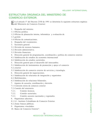 HELUSKY INTERNATIONAL

ESTRUCTURA ORGÁNICA DEL MINISTERIO DE
COMERCIO EXTERIOR.

 E   n el artículo 5° del Decreto 2350 de 1991 se determina la siguiente estructura orgánica
     del Ministerio de Comercio Exterior:

 1.	 Despacho del ministro
 1.1.	Oficina jurídica.
 1.2.	Oficina de planeación interna, informática y evaluación de
 1.3.	gestión
 1.4.	Oficina de comunicaciones.
 2.	 Despacho del viceministro.
 3.	 Secretaría general.
 3.1.	División de recursos humanos.
 3.2.	División administrativa.
 3.3.	División financiera.
 4.	 Dirección general de programación, coordinación y política de comercio exterior.
 4.1.	Subdirección de estudios de economía internacional
 4.2.	Subdirección de estudios sectoriales.
 5.	 Dirección general para el desarrollo del intercambio.
 5.1.	Subdirección de instrumentos de promoción y apoyo al comercio
 5.2.	exterior
 5.3.	Subdirección de comercio exterior de servicios y tecnología.
 6.	 Dirección general de negociaciones.
 6.1.	Subdirección de relaciones de integración y organismos
 6.2.	Multilaterales.
 6.3.	Subdirección de relaciones bilaterales.
 7.	 órganos de asesoría, coordinación y decisión.



                                                                                               ALBERTO GUTIÉRREZ HELUSKY
 7.1.	Comisión mixta de comercio exterior
 7.2.	Comités del ministerio.
 7.2.1.	     Comités técnicos.
 7.2.2.	     Comités sectoriales.
 7.2.3.	     Comités asesores nacionales y regionales.
 8.	 Organismos adscritos.
 8.1.	S.1. Instituto Colombiano de Comercio Exterior.
 8.2.	Zonas francas públicas.
 9.	 Organismos vinculados.
 10.	 Banco de Comercio Exterior”.

                                       72
                           NEGOCIOS INTERNACIONALES
 