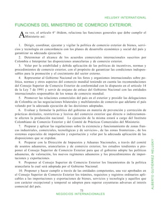 HELUSKY INTERNATIONAL

FUNCIONES DEL MINISTERIO DE COMERCIO EXTERIOR.

  A    su vez, el artículo 4° ibídem, relaciona las funciones generales que debe cumplir el
       Ministerio así:

    1.	 Dirigir, coordinar, ejecutar y vigilar la política de comercio exterior de bienes, servi-
cios y tecnología en concordancia con los planes de desarrollo económico y social del país y
garantizar su adecuada ejecución.
    2.	 Determinar el alcance de los acuerdos comerciales internacionales suscritos por
Colombia e Interpretar las disposiciones arancelarias y de comercio exterior.
    3.	 Velar por la estabilidad y debida aplicación de las políticas de incentivos, normas y
procedimientos de comercio exterior, con el propósito de garantizar las condiciones indispen-
sables para la promoción y el crecimiento del sector externo.
    4.	 Representar al Gobierno Nacional en los foros y organismos internacionales sobre po-
lítica, normas y otros aspectos del comercio mundial teniendo en cuenta las recomendaciones
del Consejo Superior de Comercio Exterior de conformidad con lo dispuesto en el artículo 14
de la Ley 7 de 1991 y servir de orejano de enlace del Gobierno Nacional con las entidades
internacionales responsables de los temas de comercio mundial.
    5.	 Promover las relaciones comerciales del país en el exterior y presidir las delegaciones
de Colombia en las negociaciones bilaterales y multilaterales de comercio que adelante el país
velando por la adecuada ejecución de las decisiones adoptadas.
    6.	 Evaluar y formular la política del gobierno en materia de prevención y corrección de
prácticas desleales, restrictivas y lesivas del comercio exterior que directa o indirectamen-
te afecten la producción nacional. La ejecución de la misma estará a cargo del Instituto
Colombiano de Comercio Exterior y del Comité de Prácticas Comerciales del Ministerio.
    7.	 Preparar y aplicar las regulaciones sobre la existencia y funcionamiento de zonas fran-
cas industriales, comerciales, tecnológicas y de servicios-, de las zonas fronterizas-, de los
sistemas especiales de importación y exportación y velar por la adecuada aplicación de las
disposiciones que se expidan.



                                                                                                    ALBERTO GUTIÉRREZ HELUSKY
    8.	 Preparar con la Dirección de Impuestos y Aduanas Nacionales, a través del comité
de asuntos aduaneros, arancelarios y de comercio exterior, los estudios tendientes a pro-
poner al Consejo Superior de Comercio Exterior para que el gobierno adopte las políticas
aduaneras, de valoración, los nuevos regímenes aduaneros y los procedimientos de impor-
taciones y exportaciones.
    9.	 Proponer al Consejo Superior de Comercio Exterior los lineamientos de la política
arancelaria la cual será adoptada por el Gobierno Nacional.
    10.	 Proponer y hacer cumplir a través de las entidades competentes, una vez aprobados en
el Consejo Superior de Comercio Exterior los trámites, requisitos y registros ordinarios apli-
cables a las importaciones y exportaciones de bienes, servicios y tecnología y aquellos que
con carácter excepcional y temporal se adopten para superar coyunturas adversas al interés
comercial del país.
                                                  73
                              NEGOCIOS INTERNACIONALES
 