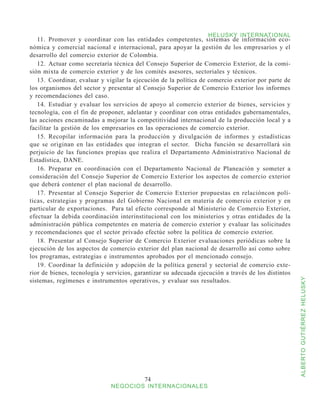 HELUSKY INTERNATIONAL
   11.	 Promover y coordinar con las entidades competentes, sistemas de información eco-
nómica y comercial nacional e internacional, para apoyar la gestión de los empresarios y el
desarrollo del comercio exterior de Colombia.
   12.	 Actuar como secretaría técnica del Consejo Superior de Comercio Exterior, de la comi-
sión mixta de comercio exterior y de los comités asesores, sectoriales y técnicos.
   13.	 Coordinar, evaluar y vigilar la ejecución de la política de comercio exterior por parte de
los organismos del sector y presentar al Consejo Superior de Comercio Exterior los informes
y recomendaciones del caso.
   14.	 Estudiar y evaluar los servicios de apoyo al comercio exterior de bienes, servicios y
tecnología, con el fin de proponer, adelantar y coordinar con otras entidades gubernamentales,
las acciones encaminadas a mejorar la competitividad internacional de la producción local y a
facilitar la gestión de los empresarios en las operaciones de comercio exterior.
   15.	 Recopilar información para la producción y divulgación de informes y estadísticas
que se originan en las entidades que integran el sector. Dicha función se desarrollará sin
perjuicio de las funciones propias que realiza el Departamento Administrativo Nacional de
Estadística, DANE.
   16.	 Preparar en coordinación con el Departamento Nacional de Planeación y someter a
consideración del Consejo Superior de Comercio Exterior los aspectos de comercio exterior
que deberá contener el plan nacional de desarrollo.
   17.	 Presentar al Consejo Superior de Comercio Exterior propuestas en relacióncon polí-
ticas, estrategias y programas del Gobierno Nacional en materia de comercio exterior y en
particular de exportaciones. Para tal efecto corresponde al Ministerio de Comercio Exterior,
efectuar la debida coordinación interinstitucional con los ministerios y otras entidades de la
administración pública competentes en materia de comercio exterior y evaluar las solicitudes
y recomendaciones que el sector privado efectúe sobre la política de comercio exterior.
   18.	 Presentar al Consejo Superior de Comercio Exterior evaluaciones periódicas sobre la
ejecución de los aspectos de comercio exterior del plan nacional de desarrollo así como sobre
los programas, estrategias e instrumentos aprobados por el mencionado consejo.
   19.	 Coordinar la definición y adopción de la política general y sectorial de comercio exte-
rior de bienes, tecnología y servicios, garantizar su adecuada ejecución a través de los distintos
sistemas, regímenes e instrumentos operativos, y evaluar sus resultados.


                                                                                                     ALBERTO GUTIÉRREZ HELUSKY




                                           74
                              NEGOCIOS INTERNACIONALES
 