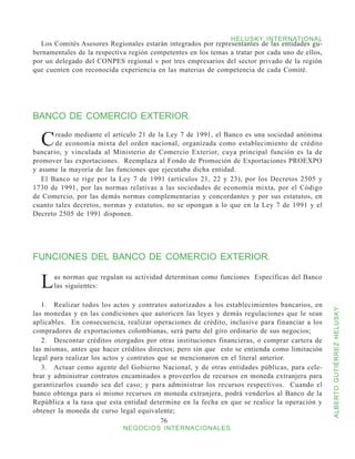 HELUSKY INTERNATIONAL
  Los Comités Asesores Regionales estarán integrados por representantes de las entidades gu-
bernamentales de la respectiva región competentes en los temas a tratar por cada uno de ellos,
por un delegado del CONPES regional v por tres empresarios del sector privado de la región
que cuenten con reconocida experiencia en las materias de competencia de cada Comité.




BANCO DE COMERCIO EXTERIOR.

  C    reado mediante el artículo 21 de la Ley 7 de 1991, el Banco es una sociedad anónima
       de economía mixta del orden nacional, organizada como establecimiento de crédito
bancario, y vinculada al Ministerio de Comercio Exterior, cuya principal función es la de
promover las exportaciones. Reemplaza al Fondo de Promoción de Exportaciones PROEXPO
y asume la mayoría de las funciones que ejecutaba dicha entidad.
   El Banco se rige por la Ley 7 de 1991 (artículos 21, 22 y 23), por los Decretos 2505 y
1730 de 1991, por las normas relativas a las sociedades de economía mixta, por el Código
de Comercio, por las demás normas complementarias y concordantes y por sus estatutos, en
cuanto tales decretos, normas y estatutos, no se opongan a lo que en la Ley 7 de 1991 y el
Decreto 2505 de 1991 disponen.




FUNCIONES DEL BANCO DE COMERCIO EXTERIOR.


  L   as normas que regulan su actividad determinan como funciones Específicas del Banco
      las siguientes:

   1.	 Realizar todos los actos y contratos autorizados a los establecimientos bancarios, en



                                                                                                 ALBERTO GUTIÉRREZ HELUSKY
las monedas y en las condiciones que autoricen las leyes y demás regulaciones que le sean
aplicables. En consecuencia, realizar operaciones de crédito, inclusive para financiar a los
compradores de exportaciones colombianas, será parte del giro ordinario de sus negocios;
   2.	 Descontar créditos otorgados por otras instituciones financieras, o comprar cartera de
las mismas, antes que hacer créditos directos; pero sin que esto se entienda como limitación
legal para realizar los actos y contratos que se mencionaron en el literal anterior.
   3.	 Actuar como agente del Gobierno Nacional, y de otras entidades públicas, para cele-
brar y administrar contratos encaminados a proveerlos de recursos en moneda extranjera para
garantizarlos cuando sea del caso; y para administrar los recursos respectivos. Cuando el
banco obtenga para sí mismo recursos en moneda extranjera, podrá venderlos al Banco de la
República a la tasa que esta entidad determine en la fecha en que se realice la operación y
obtener la moneda de curso legal equivalente;
                                           76
                             NEGOCIOS INTERNACIONALES
 