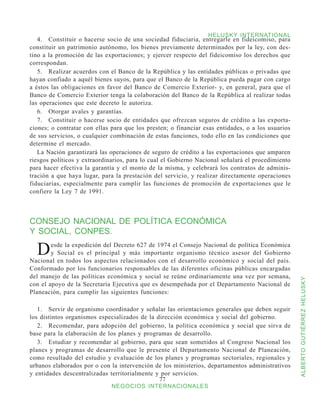 HELUSKY INTERNATIONAL
   4.	 Constituir o hacerse socio de una sociedad fiduciaria, entregarle en fideicomiso, para
constituir un patrimonio autónomo, los bienes previamente determinados por la ley, con des-
tino a la promoción de las exportaciones; y ejercer respecto del fideicomiso los derechos que
correspondan.
   5.	 Realizar acuerdos con el Banco de la República y las entidades públicas o privadas que
hayan confiado a aquél bienes suyos, para que el Banco de la República pueda pagar con cargo
a éstos las obligaciones en favor del Banco de Comercio Exterior- y, en general, para que el
Banco de Comercio Exterior tenga la colaboración del Banco de la República al realizar todas
las operaciones que este decreto le autoriza.
   6.	 Otorgar avales y garantías.
   7.	 Constituir o hacerse socio de entidades que ofrezcan seguros de crédito a las exporta-
ciones; o contratar con ellas para que los presten; o financiar esas entidades, o a los usuarios
de sus servicios, o cualquier combinación de estas funciones, todo ello en las condiciones que
determine el mercado.
   La Nación garantizará las operaciones de seguro de crédito a las exportaciones que amparen
riesgos políticos y extraordinarios, para lo cual el Gobierno Nacional señalará el procedimiento
para hacer efectiva la garantía y el monto de la misma, y celebrará los contratos de adminis-
tración a que haya lugar, para la prestación del servicio, y realizar directamente operaciones
fiduciarias, especialmente para cumplir las funciones de promoción de exportaciones que le
confiere la Ley 7 de 1991.



CONSEJO NACIONAL DE POLÍTICA ECONÓMICA
Y SOCIAL, CONPES.

  D     esde la expedición del Decreto 627 de 1974 el Consejo Nacional de política Económica
        y Social es el principal y más importante organismo técnico asesor del Gobierno
Nacional en todos los aspectos relacionados con el desarrollo económico y social del país.
Conformado por los funcionarios responsables de las diferentes oficinas públicas encargadas
del manejo de las políticas económica y social se reúne ordinariamente una vez por semana,



                                                                                                   ALBERTO GUTIÉRREZ HELUSKY
con el apoyo de la Secretaría Ejecutiva que es desempeñada por el Departamento Nacional de
Planeación, para cumplir las siguientes funciones:

   1.	 Servir de organismo coordinador y señalar las orientaciones generales que deben seguir
los distintos organismos especializados de la dirección económica y social del gobierno.
   2.	 Recomendar, para adopción del gobierno, la política económica y social que sirva de
base para la elaboración de los planes y programas de desarrollo.
   3.	 Estudiar y recomendar al gobierno, para que sean sometidos al Congreso Nacional los
planes y programas de desarrollo que le presente el Departamento Nacional de Planeación,
como resultado del estudio y evaluación de los planes y programas sectoriales, regionales y
urbanos elaborados por o con la intervención de los ministerios, departamentos administrativos
y entidades descentralizadas territorialmente y por servicios.
                                               77
                              NEGOCIOS INTERNACIONALES
 