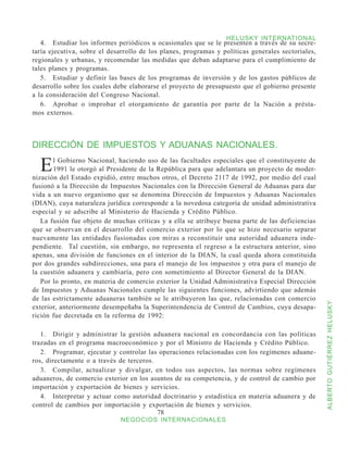 HELUSKY INTERNATIONAL
   4.	 Estudiar los informes periódicos u ocasionales que se le presenten a través de su secre-
taría ejecutiva, sobre el desarrollo de los planes, programas y políticas generales sectoriales,
regionales y urbanas, y recomendar las medidas que deban adaptarse para el cumplimiento de
tales planes y programas.
   5.	 Estudiar y definir las bases de los programas de inversión y de los gastos públicos de
desarrollo sobre los cuales debe elaborarse el proyecto de presupuesto que el gobierno presente
a la consideración del Congreso Nacional.
   6.	 Aprobar o improbar el otorgamiento de garantía por parte de la Nación a présta-
mos externos.



DIRECCIÓN DE IMPUESTOS Y ADUANAS NACIONALES.

  E    l Gobierno Nacional, haciendo uso de las facultades especiales que el constituyente de
       1991 le otorgó al Presidente de la República para que adelantara un proyecto de moder-
nización del Estado expidió, entre muchos otros, el Decreto 2117 de 1992, por medio del cual
fusionó a la Dirección de Impuestos Nacionales con la Dirección General de Aduanas para dar
vida a un nuevo organismo que se denomina Dirección de Impuestos y Aduanas Nacionales
(DIAN), cuya naturaleza jurídica corresponde a la novedosa categoría de unidad administrativa
especial y se adscribe al Ministerio de Hacienda y Crédito Público.
   La fusión fue objeto de muchas críticas y a ella se atribuye buena parte de las deficiencias
que se observan en el desarrollo del comercio exterior por lo que se hizo necesario separar
nuevamente las entidades fusionadas con miras a reconstituir una autoridad aduanera inde-
pendiente. Tal cuestión, sin embargo, no representa el regreso a la estructura anterior, sino
apenas, una división de funciones en el interior de la DIAN, la cual queda ahora constituida
por dos grandes subdirecciones, una para el manejo de los impuestos y otra para el manejo de
la cuestión aduanera y cambiaría, pero con sometimiento al Director General de la DIAN.
   Por lo pronto, en materia de comercio exterior la Unidad Administrativa Especial Dirección
de Impuestos y Aduanas Nacionales cumple las siguientes funciones, advirtiendo que además
de las estrictamente aduaneras también se le atribuyeron las que, relacionadas con comercio



                                                                                                   ALBERTO GUTIÉRREZ HELUSKY
exterior, anteriormente desempeñaba la Superintendencia de Control de Cambios, cuya desapa-
rición fue decretada en la reforma de 1992:

   1.	 Dirigir y administrar la gestión aduanera nacional en concordancia con las políticas
trazadas en el programa macroeconómico y por el Ministro de Hacienda y Crédito Público.
   2.	 Programar, ejecutar y controlar las operaciones relacionadas con los regímenes aduane-
ros, directamente o a través de terceros.
   3.	 Compilar, actualizar y divulgar, en todos sus aspectos, las normas sobre regímenes
aduaneros, de comercio exterior en los asuntos de su competencia, y de control de cambio por
importación y exportación de bienes y servicios.
   4.	 Interpretar y actuar como autoridad doctrinario y estadística en materia aduanera y de
control de cambios por importación y exportación de bienes y servicios.
                                          78
                             NEGOCIOS INTERNACIONALES
 