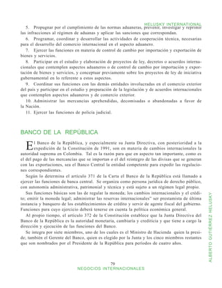 HELUSKY INTERNATIONAL
   5.	 Propugnar por el cumplimiento de las normas aduaneras, prevenir, investigar y reprimir
las infracciones al régimen de aduanas y aplicar las sanciones que correspondan.
   6.	 Programar, coordinar y desarrollar las actividades de cooperación técnica, necesarias
para el desarrollo del comercio internacional en el aspecto aduanero.
   7.	 Ejercer las funciones en materia de control de cambio por importación y exportación de
bienes y servicios.
   8.	 Participar en el estudio y elaboración de proyectos de ley, decretos o acuerdos interna-
cionales que contemplen aspectos aduaneros o de control de cambio por importación y expor-
tación de bienes y servicios, y conceptuar previamente sobre los proyectos de ley de iniciativa
gubernamental en lo referente a estos aspectos.
   9.	 Coordinar sus funciones con las demás entidades involucradas en el comercio exterior
del país y participar en el estudio y preparación de la legislación y de acuerdos internacionales
que contemplen aspectos aduaneros y de comercio exterior.
   10.	 Administrar las mercancías aprehendidas, decomisadas o abandonadas a favor de
la Nación.
   11.	 Ejercer las funciones de policía judicial.



BANCO DE LA REPÚBLICA

  E    l Banco de la República, y especialmente su Junta Directiva, con posterioridad a la
       expedición de la Constitución de 1991, son en materia de cambios internacionales la
autoridad suprema en Colombia. Tal es la razón para que en aspecto tan importante, como es
el del pago de las mercancías que se importan o el del reintegro de las divisas que se generan
con las exportaciones, sea el Banco Central la entidad competente para expedir las regulacio-
nes correspondientes.
   Según lo determina el artículo 371 de la Carta el Banco de la República está llamado a
ejercer las funciones de banca central. Se organiza como persona jurídica de derecho público,
con autonomía administrativa, patrimonial y técnica y está sujeto a un régimen legal propio.
   Sus funciones básicas son las de regular la moneda; los cambios internacionales y el crédi-



                                                                                                    ALBERTO GUTIÉRREZ HELUSKY
to; emitir la moneda legal; administrar las reservas internacionales” ser prestamista de última
instancia y banquero de los establecimientos de crédito y servir de agente fiscal del gobierno.
Funciones para cuyo ejercicio deberá tenerse en cuenta la política económica general.
   Al propio tiempo, el artículo 372 de la Constitución establece que la Junta Directiva del
Banco de la República es la autoridad monetaria, cambiaría y crediticia y que tiene a cargo la
dirección y ejecución de las funciones del Banco.
   Se integra por siete miembros, uno de los cuales es el Ministro de Hacienda quien la presi-
de; también el Gerente del Banco, quien es elegido por la Junta y los cinco miembros restantes
que son nombrados por el Presidente de la República para períodos de cuatro años.



                                                79
                              NEGOCIOS INTERNACIONALES
 