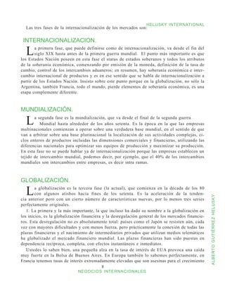 HELUSKY INTERNATIONAL
  Las tres fases de la internacionalización de los mercados son:


 INTERNACIONALIZACION.

  L    a primera fase, que puede definirse como de internacionalización, va desde el fin del
       siglo XIX hasta antes de la primera guerra mundial. El punto más importante es que
los Estados Nación poseen en esta fase el status de estados soberanos y todos los atributos
de la soberanía económica, comenzando por emisión de la moneda, definición de la tasa de
cambio, control de los intercambios aduaneros; en resumen, hay soberanía económica e inter-
cambio internacional de productos y es en ese sentido que se habla de internacionalización a
partir de los Estados Nación. Insisto sobre este punto porque en la globalización, no sólo la
Argentina, también Francia, todo el mundo, pierde elementos de soberanía económica, es una
etapa complemente diferente.



MUNDIALIZACIÓN.

  L    a segunda fase es la mundialización, que va desde el final de la segunda guerra
          Mundial hasta alrededor de los años setenta. Es la época en la que las empresas
multinacionales comienzan a operar sobre una verdadera base mundial, en el sentido de que
van a arbitrar sobre una base plurinacional la localización de sus actividades complejas, ci-
clos enteros de productos incluidas las dimensiones comerciales y financieras, utilizando las
diferencias nacionales para optimizar sus equipos de producción y maximizar su producción.
En esta fase no se puede hablar ya de internacionalización porque las empresas establecen un
tejido de intercambio mundial, podemos decir, por ejemplo, que el 40% de los intercambios
mundiales son intercambios entre empresas, es decir intra ramas.



GLOBALIZACIÓN.

  L     a globalización es la tercera fase (la actual), que comienza en la década de los 80
        con algunos atisbos hacia fines de los setenta. Es la aceleración de la tenden-



                                                                                                   ALBERTO GUTIÉRREZ HELUSKY
cia anterior pero con un cierto número de características nuevas, por lo menos tres series
perfectamente originales.
   1. La primera y la más importante, la que incluso ha dado su nombre a la globalización en
los inicios, es la globalización financiera y la desregulación general de los mercados financie-
ros. Esta desregulación no es absolutamente total: países como el Japón se resisten aún, cada
vez con mayores dificultades y con menos fuerza, pero prácticamente la conexión de todas las
plazas financieras y el nacimiento de intermediarios privados que utilizan medios telemáticos
ha globalizado el mercado financiero mundial. Las plazas financieras han sido puestas en
dependencia recíproca, completa, con efectos instantáneos e inmediatos.
   Ustedes lo saben bien, una pequeña alza en la tasa de interés de EUA provoca una caída
muy fuerte en la Bolsa de Buenos Aires. En Europa también lo sabemos perfectamente, en
Francia tenemos tasas de interés extremadamente elevadas que son asesinas para el crecimiento
                                            
                             NEGOCIOS INTERNACIONALES
 