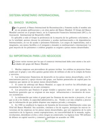 HELUSKY INTERNATIONAL

SISTEMA MONETARIO INTERNACIONAL

EL BANCO MUNDIAL

  P    or lo general, el Banco Internacional de Reconstrucción y Fomento recibe el nombre aún
       en sus propias publicaciones y en otras partes del Banco Mundial. El Grupo del Banco
Mundial consiste en el propio banco, en la Corporación Financiera Internacional (IFC) y la
Asociación Internacional de Desarrollo (AID).
   Es aplicable a todo el Grupo la preferencia de la mayoría de los gobiernos solicitantes, si
no la totalidad, quienes desean los préstamos y ayudas multinacionales o de dependencias
Internacionales, en vez de ayudas o préstamos bilaterales. Los cargos de imperialismo, real o
imaginario, son menos factibles si el otorgante o donador es multinacional o internacional. La
gran mayoría de los préstamos o créditos grupales se asignan a países menos desarrollados.



SU IMPORTANCIA PARA LOS NEGOCIOS

  E   xisten varias razones por las que el comercio internacional debe estar atento a las acti-
      vidades del grupo del Banco Mundial:

   1.	 Muchas empresas son proveedores de quienes reciben los créditos en proyectos finan-
ciados por el grupo y son ellos quienes gastan miles de millones al año en la compra de bienes
y servicios.
   2.	 Las instituciones financieras de desarrollo en los países menos desarrollados, con fi-
nanciamiento parcial y apoyo técnico del grupo, son fuentes potenciales de capital para las
empresas que operan en los países menos desarrollados.
   3.	 El centro de arbitraje del Banco Mundial, es capaz de resolver las dificultades que
encuentran las empresas en un país extranjero.



                                                                                                  ALBERTO GUTIÉRREZ HELUSKY
   4.	 Los proyectos que financia el grupo tienden a apoyarse entre sí (por ejemplo, los
beneficios generales que se originan en una mejor infraestructura e inventarios de recur-
sos económicos.
   5.	 La información que reúne el grupo para las finanzas de una nación o proyecto, el uso
que se da a los fondos, la capacidad administrativa, etc. Tiende a ser más completa y precisa
que la información de que podría disponer una empresa privada y extranjera.
   6.	 En 1988 se estableció la Agencia de Garantía de Inversiones Multilaterales como una
filial del Banco Mundial. Sus acuerdos, similares a los de seguros, protegen las nuevas in-
versiones de las empresas en los países menos desarrollados, que son signatarios de la carta
constitutiva de la Agencia, contra expropiaciones, no convertibilidad de la moneda, reglas,
revoluciones, desordenes civiles y otros riesgos no comerciales. La Agencia tiene 780 millones
de dólares en capital suscrito y comenzó a participar en acuerdos en 1990.
                                           80
                             NEGOCIOS INTERNACIONALES
 