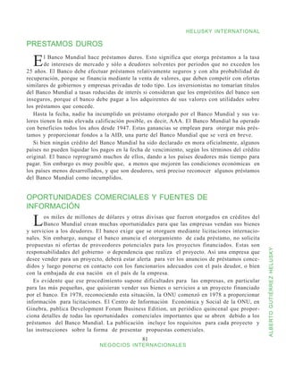 HELUSKY INTERNATIONAL

PRESTAMOS DUROS

  E     l Banco Mundial hace préstamos duros. Esto significa que otorga préstamos a la tasa
        de intereses de mercado y sólo a deudores solventes por periodos que no exceden los
25 años. El Banco debe efectuar préstamos relativamente seguros y con alta probabilidad de
recuperación, porque se financia mediante la venta de valores, que deben competir con ofertas
similares de gobiernos y empresas privadas de todo tipo. Los inversionistas no tomarían títulos
del Banco Mundial a tasas reducidas de interés si consideran que los empréstitos del banco son
inseguros, porque el banco debe pagar a los adquirentes de sus valores con utilidades sobre
los préstamos que concede.
   Hasta la fecha, nadie ha incumplido un préstamo otorgado por el Banco Mundial y sus va-
lores tienen la más elevada calificación posible, es decir, AAA. El Banco Mundial ha operado
con beneficios todos los años desde 1947. Estas ganancias se emplean para otorgar más prés-
tamos y proporcionar fondos a la AID, una parte del Banco Mundial que se verá en breve.
   Si bien ningún crédito del Banco Mundial ha sido declarado en mora oficialmente, algunos
países no pueden liquidar los pagos en la fecha de vencimiento, según los términos del crédito
original. El banco reprogramó muchos de ellos, dando a los países deudores más tiempo para
pagar. Sin embargo es muy posible que, a menos que mejoren las condiciones económicas en
los países menos desarrollados, y que son deudores, será preciso reconocer algunos préstamos
del Banco Mundial como incumplidos.


OPORTUNIDADES COMERCIALES Y FUENTES DE
INFORMACIÓN

  L     os miles de millones de dólares y otras divisas que fueron otorgados en créditos del
        Banco Mundial crean muchas oportunidades para que las empresas vendan sus bienes
y servicios a los deudores. El banco exige que se otorguen mediante licitaciones internacio-
nales. Sin embargo, aunque el banco anuncia el otorgamiento de cada préstamo, no solicita
propuestas ni ofertas de proveedores potenciales para los proyectos financiados. Estas son



                                                                                                  ALBERTO GUTIÉRREZ HELUSKY
responsabilidades del gobierno o dependencia que realiza el proyecto. Así una empresa que
desee vender para un proyecto, deberá estar alerta para ver los anuncios de préstamos conce-
didos y luego ponerse en contacto con los funcionarios adecuados con el país deudor, o bien
con la embajada de esa nación en el país de la empresa.
   Es evidente que ese procedimiento supone dificultades para las empresas, en particular
para las más pequeñas, que quisieran vender sus bienes o servicios a un proyecto financiado
por el banco. En 1978, reconociendo esta situación, la ONU comenzó en 1978 a proporcionar
información para licitaciones. El Centro de Información Económica y Social de la ONU, en
Ginebra, publica Development Forum Business Edition, un periódico quincenal que propor-
ciona detalles de todas las oportunidades comerciales importantes que se abren debido a los
préstamos del Banco Mundial. La publicación incluye los requisitos para cada proyecto y
las instrucciones sobre la forma de presentar propuestas comerciales.
                                               81
                             NEGOCIOS INTERNACIONALES
 