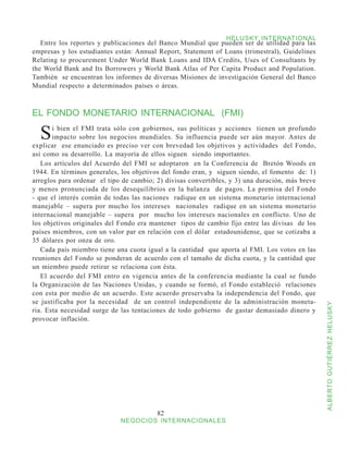 HELUSKY INTERNATIONAL
   Entre los reportes y publicaciones del Banco Mundial que pueden ser de utilidad para las
empresas y los estudiantes están: Annual Report, Statement of Loans (trimestral), Guidelines
Relating to procurement Under World Bank Loans and IDA Credits, Uses of Consultants by
the World Bank and Its Borrowers y World Bank Atlas of Per Capita Product and Population.
También se encuentran los informes de diversas Misiones de investigación General del Banco
Mundial respecto a determinados países o áreas.



EL FONDO MONETARIO INTERNACIONAL (FMI)

  S    i bien el FMI trata sólo con gobiernos, sus políticas y acciones tienen un profundo
       impacto sobre los negocios mundiales. Su influencia puede ser aún mayor. Antes de
explicar ese enunciado es preciso ver con brevedad los objetivos y actividades del Fondo,
así como su desarrollo. La mayoría de ellos siguen siendo importantes.
   Los artículos del Acuerdo del FMI se adoptaron en la Conferencia de Bretón Woods en
1944. En términos generales, los objetivos del fondo eran, y siguen siendo, el fomento de: 1)
arreglos para ordenar el tipo de cambio; 2) divisas convertibles, y 3) una duración, más breve
y menos pronunciada de los desequilibrios en la balanza de pagos. La premisa del Fondo
- que el interés común de todas las naciones radique en un sistema monetario internacional
manejable – supera por mucho los intereses nacionales radique en un sistema monetario
internacional manejable – supera por mucho los intereses nacionales en conflicto. Uno de
los objetivos originales del Fondo era mantener tipos de cambio fijo entre las divisas de los
países miembros, con un valor par en relación con el dólar estadounidense, que se cotizaba a
35 dólares por onza de oro.
   Cada país miembro tiene una cuota igual a la cantidad que aporta al FMI. Los votos en las
reuniones del Fondo se ponderan de acuerdo con el tamaño de dicha cuota, y la cantidad que
un miembro puede retirar se relaciona con ésta.
   El acuerdo del FMI entro en vigencia antes de la conferencia mediante la cual se fundo
la Organización de las Naciones Unidas, y cuando se formó, el Fondo estableció relaciones
con esta por medio de un acuerdo. Este acuerdo preservaba la independencia del Fondo, que
se justificaba por la necesidad de un control independiente de la administración moneta-



                                                                                                 ALBERTO GUTIÉRREZ HELUSKY
ria. Esta necesidad surge de las tentaciones de todo gobierno de gastar demasiado dinero y
provocar inflación.




                                         82
                             NEGOCIOS INTERNACIONALES
 