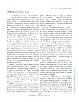 HELUSKY INTERNATIONAL

CAMBIOS EN EL FMI

  L     as décadas de 1970 y 1980 fueron testi-
        gos de algunos cambios fundamentales
en las actividades y funciones del FMI. Como
                                                    países industrializados el Grupo de los Siete
                                                    ( Canadá, Francia, Alemania, Italia, Japón,
                                                    Reino Unido y Estados Unidos), y el director
se dijo antes, el FMI abandonó el objetivo de       gerente del FMI participa en las reuniones del
mantener dicho sistema permaneció en los ar-        grupo. Existen otros148 países miembros, para
tículos del Acuerdo del Fondo, pero el FMI          hacer un total de 155.
era impotente para mantenerlo en aquella si-           La crisis de la deuda mundial y el FMI.
tuación en las que flotaban todas las monedas       A través de los años, en ocasiones los paí-
importantes, en vez de mantener un valor fijo.      ses no han querido, pagar sus deudas. Cuando
Reconociendo la realidad, se modificaron los        los países no podían pagar las deudas que se
artículos que legalizaban las practicas en vi-      les vencían (incumplimiento de la deuda), a
gor, es decir, los tipos flotantes de cambio.       veces éstas se programaban para concederles
   ¿Mayor poder para el FMI? Los artícu-            más tiempo para pagar (reprogramación de la
los que se modificaron incluían asimismo un         deuda). Entre las deudas que se reprograma-
nuevo articulo IV, que, entre otras cosas, auto-    ron estuvieron las de Perú, Zaire y Turquía.
riza al FMI a “ejercer una supervisión directa         Por lo general, debido a los cambios gu-
sobre las políticas cambiarias” de los miem-        bernamentales, a veces los países se negaban
bros. Algunas personas piensan que esta nue-        a pagar las deudas contraídas por gobiernos
va facultad de supervisión o vigilancia puede       antecesores; es decir, el nuevo gobierno repu-
permitirle al Fondo moverse hacia la posición       diaba la deuda anterior. Esto ocurrió cuando
que ocupan en el mundo los bancos centrales         los gobiernos comunistas tomaron el poder en
nacionales. Eso, por supuesto, exigiría que los     la ex Unión Soviética, la República Popular
países miembros cedieran gran parte de su so-       China y Cuba.
beranía, a lo que muchos gobiernos resistirán          Antes de 1981, estas reprogramaciones y
con denonado vigor.                                 repudios eran bastante raros. De pronto todo
   El FMI cumple con sus responsabilidades          cambió. Primero Polonia y luego otros países
de vigilancia en dos formas principales. En         del bloque soviético, después México, seguido
primer lugar, el consejo de gobernadores exa-       de Brasil, Argentina y otros países latinoame-



                                                                                                      ALBERTO GUTIÉRREZ HELUSKY
mina en forma regular y a fondo la política         ricanos, lo mismo que otros países en África
y desarrollo económico en otros países. En          y Asia, se encontraron sin recursos suficientes
segundo lugar, el consejo se reúne en forma         para pagar las deudas.
periódica para analizar las perspectivas eco-          ¿Desastre financiero y económico?
nómicas mundiales, así como la evolución            Algunos observadores anticiparon repudios
de los tipos de cambio en los principales           masivos de la deuda, quiebras bancarias, res-
países industrializados.                            quebrajamiento del comercio mundial y pro-
   El FMI contribuye a coordinar las políticas      fundas depresiones con altos índices de desem-
entre los principales países industrializados       pleo. A fines de 1982, las deudas de los países
por medio del trabajo sobre los indicadores         en desarrollo que no pertenecían a la OPEP
económicos y la perspectiva económica a me-         ascendían a 520.000 millones de dólares, y el
diado plazo. Con frecuencia se llama a dichos       entorno de desastre hizo que todas dejaran de
                                                   83
                              NEGOCIOS INTERNACIONALES
 