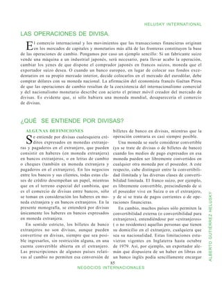 HELUSKY INTERNATIONAL

LAS OPERACIONES DE DIVISA.

  E    l comercio internacional y los movimientos que las transacciones financieras originan
       en los mercados de capitales y monetarios más allá de las fronteras constituyen la base
de las operaciones de cambio. Pongamos por caso un ejemplo sencillo: Si un fabricante suizo
vende una máquina a un industrial japonés, será necesario, para llevar acabo la operación,
cambiar los yenes de que dispone el comprador japonés en francos suizos, moneda que el
exportador suizo desea. O cuando un banco europeo, en lugar de colocar sus fondos exce-
dentarios en su propio mercado interior, decide colocarlos en el mercado del eurodólar, debe
comprar dólares con su moneda nacional. La afirmación del economista francés Gaétan Pirou
de que las operaciones de cambio resultan de la coexistencia del internacionalismo comercial
y del nacionalismo monetario describe con acierto el primer móvil creador del mercado de
divisas. Es evidente que, si sólo hubiera una moneda mundial, desaparecería el comercio
de divisas.



¿QUÉ SE ENTIENDE POR DIVISAS?
   ALGUNAS DEFINICIONES                              billetes de banco en divisas, mientras que la

  S    e entiende por divisas cualesquiera cré-
       ditos expresados en monedas extranje-
ras y pagaderos en el extranjero, que pueden
                                                     operación contraria es casi siempre posible.
                                                        Una moneda se suele considerar convertible
                                                     (ya se trate de divisas o de billetes de banco)
consistir en haberes (en moneda extranjera)          cuando los medios de pago expresados en esa
en bancos extranjeros, o en letras de cambio         moneda pueden ser libremente convertidos en
o cheques (también en moneda extranjera y            cualquier otra moneda por el poseedor. A este
pagaderos en el extranjero). En los negocios         respecto, cabe distinguir entre la convertibili-
entre los bancos y sus clientes, todas estas cla-    dad ilimitada y las diversas clases de converti-
ses de crédito desempeñan un papel, mientras         bilidad limitada. El franco suizo, por ejemplo,
que en el terreno especial del cambista, que         es libremente convertible, prescindiendo de si
es el comercio de divisas entre bancos, sólo         el poseedor vive en Suiza o en el extranjero,



                                                                                                        ALBERTO GUTIÉRREZ HELUSKY
se toman en consideración los haberes en mo-         y de si se trata de pagos corrientes o de ope-
neda extranjera y en bancos extranjeros. En la       raciones financieras.
presente monografía, se entenderá por divisas           En cambio, muchos países sólo permiten la
únicamente los haberes en bancos expresados          convertibilidad externa (o convertibilidad para
en moneda extranjera.                                extranjeros), entendiéndose por «extranjeros»
   En sentido estricto, los billetes de banco        ( o no residentes) aquellas personas que tienen
extranjeros no son divisas, aunque pueden            su domicilio en el extranjero, cualquiera que
convertirse en divisas, siempre que sea posi-        sea su nacionalidad. Estas limitaciones estu-
ble ingresarlos, sin restricción alguna, en una      vieron vigentes en Inglaterra hasta octubre
cuenta convertible abierta en el extranjero.         de 1979. Así, por ejemplo, un exportador ale-
Las prescripciones de algunos países relati-         mán que dispusiera de un haber en libras en
vas al cambio no permiten esa conversión de          un banco inglés podía sencillamente encargar
                                                    85
                               NEGOCIOS INTERNACIONALES
 