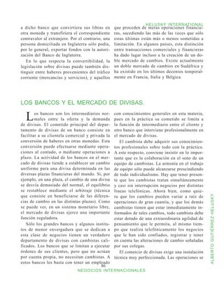 HELUSKY INTERNATIONAL
a dicho banco que convirtiera sus libras en        que proceden de meras operaciones financie-
otra moneda y transfiriera el correspondiente      ras, sucediendo las más de las veces que sólo
contravalor al extranjero. Por el contrario, una   estas últimas están más o menos sometidas a
persona domiciliada en Inglaterra sólo podía,      limitación. En algunos países, esta distinción
por lo general, exportar fondos con la autori-     entre transacciones comerciales y financieras
zación del Banco de Inglaterra.                    ha dado lugar incluso a la creación de un do-
   En lo que respecta la convertibilidad, la       ble mercado de cambios. Existe actualmente
legislación sobre divisas puede también dis-       un doble mercado de cambios en Sudáfrica y
tinguir entre haberes provenientes del tráfico     ha existido en los últimos decenios temporal-
corriente (mercancías y servicios), y aquellos     mente en Francia, Italia y Bélgica.




LOS BANCOS Y EL MERCADO DE DIVISAS.

  L     os bancos son los intermediarios nor-
        males entre la oferta y la demanda
de divisas. El cometido principal del depar-
                                                   con conocimientos generales en esta materia,
                                                   pues en la práctica su cometido se limita a
                                                   la función de intermediario entre el cliente y
tamento de divisas de un banco consiste en         otro banco que interviene profesionalmente en
facilitar a su clientela comercial y privada la    el mercado de divisas.
conversión de haberes en otras monedas. Esta          El cambista debe adquirir sus conocimien-
conversión puede efectuarse mediante opera-        tos profesionales sobre todo con la práctica.
ciones al contado, o mediante operaciones a        A este respecto, conviene insistir en lo impor-
plazo. La actividad de los bancos en el mer-       tante que es la colaboración en el seno de un
cado de divisas tiende a establecer un cambio      equipo de cambistas. La armonía en el trabajo
uniforme para una divisa determinada en las        de equipo sólo puede alcanzarse prescindiendo
diversas plazas financieras del mundo. Si, por     de todo individualismo. Hay que tener presen-
ejemplo, en una plaza, el cambio de una divisa     te que los cambistas tratan simultáneamente
se desvía demasiado del normal, el equilibrio      y casi sin interrupción negocios por distintas
se restablece mediante el arbitraje (técnica       Iineas telefónicas. Ahora bien, como quie-
que consiste en beneficiarse de las diferen-       ra que los cambios pueden variar a raíz de


                                                                                                     ALBERTO GUTIÉRREZ HELUSKY
cias de cambio en las distintas plazas). Como      operaciones de gran cuantía, y que los demás
se puede ver, en un sistema monetario libre,       cambistas tienen que estar inmediatamente in-
el mercado de divisas ejerce una importante        formados de tales cambios, todo cambista debe
función reguladora.                                estar dotado de una extraordinaria agilidad de
   Sólo los grandes bancos y algunos institu-      pensamiento que le permita, al mismo tiem-
tos de menor envergadura que se dedican a          po que realiza telefónicamente los negocios
esta clase de negocios tienen un verdadero         que le han sido confiados, registrar y tener
departamento de divisas con cambistas cali-        en cuenta las alteraciones de cambio señaladas
ficados. Los bancos que se limitan a ejecutar      por sus colegas.
órdenes de sus clientes, pero que no actúan           El comercio de divisas exige una instalación
por cuenta propia, no necesitan cambistas. A       técnica muy perfeccionada. Las operaciones se
estos bancos les basta con tener un empleado
                                          86
                              NEGOCIOS INTERNACIONALES
 