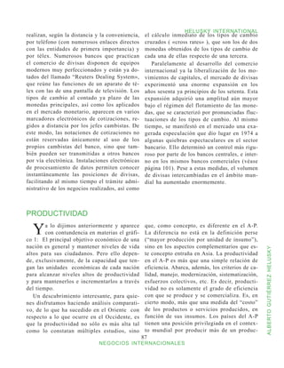 HELUSKY INTERNATIONAL
realizan, según la distancia y la conveniencia,    el cálculo inmediato de los tipos de cambio
por teléfono (con numerosos enlaces directos       cruzados ( «cross rates» ), que son los de dos
con las entidades de primera importancia) y        monedas obtenidos de los tipos de cambio de
por télex. Numerosos bancos que practican          cada una de ellas respecto de una tercera.
el comercio de divisas disponen de equipos            Paralelamente al desarrollo del comercio
modernos muy perfeccionados y están ya do-         internacional ya la liberalización de los mo-
tados del llamado “Reuters Dealing System»,        vimientos de capitales, el mercado de divisas
que reúne las funciones de un aparato de té-       experimentó una enorme expansión en los
lex con las de una pantalla de televisión. Los     años sesenta ya principios de los setenta. Esta
tipos de cambio al contado ya plazo de las         expansión adquirió una amplitud aún mayor
monedas principales, así como los aplicados        bajo el régimen del flotamiento de las mone-
en el mercado monetario, aparecen en varios        das, que se caracterizó por pronunciadas fluc-
marcadores electrónicos de cotizaciones, re-       tuaciones de los tipos de cambio. Al mismo
gidos a distancia por los jefes cambistas. De      tiempo, se manifestó en el mercado una exa-
este modo, las notaciones de cotizaciones no       gerada especulación que dio lugar en 1974 a
están reservadas únicamente al uso de los          algunas quiebras espectaculares en el sector
propios cambistas del banco, sino que tam-         bancario. Ello determinó un control más rigu-
bién pueden ser transmitidas a otros bancos        roso por parte de los bancos centrales, e inter-
por vía electrónica. Instalaciones electrónicas    no en los mismos bancos comerciales (véase
de procesamiento de datos permiten conocer         página 101). Pese a estas medidas, el volumen
instantáneamente las posiciones de divisas,        de divisas intercambiadas en el ámbito mun-
facilitando al mismo tiempo el trámite admi-       dial ha aumentado enormemente.
nistrativo de los negocios realizados, así como



PRODUCTIVIDAD

  Y     a lo dijimos anteriormente y aparece
        con contundencia en materias el gráfi-
co 1: El principal objetivo económico de una
                                                   que, como concepto, es diferente en el A-P.
                                                   La diferencia no está en la definición perse
                                                   (“mayor producción por unidad de insumo”),
nación es general y mantener niveles de vida       sino en los aspectos complementarios que es-



                                                                                                      ALBERTO GUTIÉRREZ HELUSKY
altos para sus ciudadanos. Pero ello depen-        te concepto entraña en Asia. La productividad
de, exclusivamente, de la capacidad que ten-       en el A-P es más que una simple relación de
gan las unidades económicas de cada nación         eficiencia. Abarca, además, los criterios de ca-
para alcanzar niveles altos de productividad       lidad, manejo, modernización, sistematización,
y para mantenerlos e incrementarlos a través       esfuerzos colectivos, etc. Es decir, producti-
del tiempo.                                        vidad no es solamente el grado de eficiencia
   Un descubrimiento interesante, para quie-       con que se produce y se comercializa. Es, en
nes disfrutamos haciendo análisis comparati-       cierto modo, más que una medida del “costo”
vo, de lo que ha sucedido en el Oriente con        de los productos o servicios producidos, en
respecto a lo que ocurre en el Occidente, es       función de sus insumos. Los países del A-P
que la productividad no sólo es más alta tal       tienen una posición privilegiada en el contex-
como lo constatan múltiples estudios, sino         to mundial por producir más de un produc-
                                                  87
                              NEGOCIOS INTERNACIONALES
 