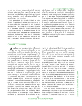HELUSKY INTERNATIONAL
to con los mismos insumos (capital, materia       más fuertes, etc.), la productividad y su efecto
prima o mano de obra) o por lograr producir       sobre los costos se convierten en condición
la misma cantidad de ese producto utilizando      necesaria para incrementar las exportaciones,
menos insumos, y todo ello con calidad, con       que es lo que aquí llamamos competitividad.
tecnología... con zenshin.                        Es evidente que la productividad es condición
   Los aumentos de productividad se con-          necesaria aunque no suficiente para que se
siguen fundamental- mente por medio de la         dé un alto grado de competitividad. Como ya
incorporación de tecnología a los procesos        se anotó anteriormente, existen otros factores
productivos. Con ello se influye positivamente    (escala de producción, estructura corporativa,
en la mano de obra (por mayor capacitación        niveles de costos, apoyo gubernamental a la
y entrenamiento) y se mejora el factor de ca-     política industrial) que desempeñan un impor-
pital (comprando maquinaria o equipos más         tante papel en el desarrollo de la competiti-
modernos y eficaces). Dado que la tecnología      vidad internacional de los países, además del
puede influir en los insumos o materias pri-      nivel de productividad.
mas (variedades más rendidoras o materiales


COMPETITIVIDAD

  A     medida que las economías del mundo
        se han ido internacionalizando, se han
consolidado modelos orientados hacia las ex-
                                                  vicios de más alta calidad. En otras palabras,
                                                  como lo dijimos anteriormente, las empresas
                                                  deben ser productivas, pero también compe-
portaciones, como los de los países del A-P.      titivas. Ni lo uno implica, necesariamente, lo
La competencia en mercados internacionales        otro; ni serIo en un momento garantiza serlo
está transformando las relaciones económi-        permanentemente.
cas, creando nuevas fronteras donde sólo los          Recientemente el Banco Mundial publicó
más fuertes y capaces -valga decir, los más       un análisis detallado sobre Asia del este (el
competitivos- pueden triunfar. En este nuevo      A-P más Vietnam, Laos, Camboya y Brunei),
mundo conformado por todos los competido-         llamado The East Asian Miracle (El milagro
res globales, el comercio internacional se ha     de Asia del este). En el se enfatiza cómo los
constituido en una nueva economía en sí mis-      países de esta región presentan grados dife-



                                                                                                     ALBERTO GUTIÉRREZ HELUSKY
ma, que es similar a un país hipotético tan de    rentes de desarrollo pero una dinámica admi-
como tres veces la economía estadounidense.       rable de crecimiento conjunto en los últimos
La capacidad que tienen las empresas de una       cuatro decenios. Tal dinámica se debe, según
nación para participar y sobrevivir o morir en    el informe, a su competitividad en los merca-
esa nueva economía depende de un solo factor      dos internacionales. El informe mundial so-
que se conoce como competitividad. Con el         bre competitividad, elaborado en 1993 por el
fin de ser competitivos, los países deben tener   World Economic Forum de Suiza, confirma, a
empresas competitivas, y éstas, a su vez, de-     su vez, tales resultados.
ben desarrollar y mantener a través del tiem-         Esto no revela nada diferente de que el
po ciertas ventajas, bien sea mediante mayor      esfuerzo por vender es lo que realmente mues-
eficiencia en la producción costos bajos) o       tra la competitividad de las naciones y de las
mediante la elaboración de productos y ser-       empresas. Competitividad que por sí misma
                                          88
                              NEGOCIOS INTERNACIONALES
 