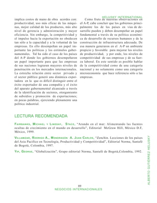 HELUSKY INTERNATIONAL
implica costos de mano de obra acordes con:              Como fruto de nuestras observaciones en
productividad, uso más eficaz de las máqui-          eI A-P, cabe concluir que los gobiernos princi-
nas, mejor calidad de los productos, más alto        palmente los de los países en vías de de-
nivel de gerencia y administración y mayor           sarrollo pueden y deben desempeñar un papel
eficiencia. Sin embargo, la competitividad y         fundamental a través de su política económi-
el impulso hacia la exportación no obedecen          ca de desarrollo de recursos humanos y de la
tan sólo a la capacidad y a la voluntad de las       construcción de infraestructura adecuada. De
empresas. En ello desempeñan un papel im-            esa manera generaron en el A-P un ambiente
portante las políticas y los estímulos guber-        propicio y favorable para mejorar los niveles
namentales. Tal ha sido el caso de los países        de productividad, y por ende, los niveles de
del A-P donde los gobiernos desempeñaron             competitividad de sus empresas y de su fuer-
un papel importante para que las empresas            za laboral. En este sentido es posible hablar
de sus naciones lograran mayores niveles de          de la competitividad como de una categoría
penetración en los mercados internacionales.         nacional y no solamente como una categoría
La estrecha relación entre sector privado y          microeconomía que hace referencia sólo a las
el sector público generó una dinámica expor-         empresas.
tadora en la que es difícil distinguir entre el
éxito exportador de una compañía y el éxito
del aparato gubernamental alcanzado a través
de la identificación de sectores, otorgamiento
de subsidios y promoción de exportaciones;
en pocas palabras, ejerciendo plenamente una
política industrial.



LECTURA RECOMENDADA
F a i r b a n k s , M i c h a e l y L i n d s ay , S ta c e , “Arando en el mar: Alimentando las fuentes
ocultas de crecimiento en el mundo en desarrollo”, Editorial McGraw Hill, México D.F,
México, 1999.




                                                                                                           ALBERTO GUTIÉRREZ HELUSKY
V illamizar , R odrigo A., M ondragón A. J uan C arlos , “Zenchin. Lecciones de los países
del Asia Pacifico en Tecnología, Productividad y Competitividad”, Editorial Norma, Santafé
de Bogotá, Colombia, 1997.
Y ip , G eorge , “Globalización”, Grupo editorial Norma, Santafé de Bogotá,Colombia, 1992.




                                                   89
                                NEGOCIOS INTERNACIONALES
 
