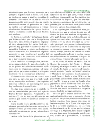 HELUSKY INTERNATIONAL
económico pero que debemos mantener para               mercado internacional se ha convertido en la
conservar la paridad con el marco. Esto es al-         referencia de base; por tanto, vamos a tener
go totalmente nuevo y aquí hay pérdidas de             problemas considerables de desestabilización,
soberanía económica, en el sentido que no              de licuación de ingresos, que son totalmen-
podemos decidir sobre nuestra tasa de interés          te nuevos en esta época de globalización. La
teniendo en cuenta los problemas de la tasa            primera gran característica de la globalización
de cambio sobre el financiamiento y refinan-           tiene que ver con la desregulación.
ciamiento de la acumulación, que se deciden               2. La segunda gran característica de la glo-
afuera, tendremos ocasión de hablar de ellos           balización es, que al mismo tiempo que el
más adelante.                                          mundo se globaliza, también se regionaliza;
   El Japón encuentra hoy dificultades, la ma-         ¿Por qué?, Porque en la globalización, con su
yor de las cuales es que con la desregulación          apertura de mercados, las empresas se con-
financiera. Se ha terminado para sus empresas          centran sobre su oficio principal, su savoir-
el aprovisionamiento de crédito ilimitado y            faire principal; por ejemplo, en las telecomu-
gratuito; hay que tener en cuenta que fue con          nicaciones y en la informática las empresas
ese crédito ilimitado y gratuito que los japone-       se concentran porque la renta desaparece. Al
ses han construido esas formidables empresas           mismo tiempo, también se concentran sobre
competitivas que constituyen el asombro del            sus mercados principales en la medida en que,
mundo. Hoy se ha terminado, es el momento              con el intercambio de amenazas, la llegada de
de la desregulación financiera.                        otros obliga a remarcar el propio territorio.
   En el ámbito de la desregulación, otro ele-            Es así como se forma la Tríada, con el
mento característico del período actual es la          Bloque de América del Norte, el Bloque
de los grandes servicios internacionales masi-         Europeo y el Bloque Asiático; en la práctica
vos: como las telecomunicaciones y el trans-           el impulso lo dieron los europeos al transfor-
porte aéreo; ya ha comenzado en el transporte          mar el Mercado Común en Unión Económica
marítimo y va a continuar con el turismo.              y Monetaria para aumentar la coherencia re-
   Estamos en una situación en la cual toda            gional frente al Japón y a los EUA; esto ha
una serie de servicios que eran tradicional-           precipitado, como ustedes saben, la formación
mente monopolios nacionales, con empresas              del NAFTA, lo que a su vez ha llevado a los
rentables instaladas en ese monopolio, están           japoneses a volver a centrarse en su área asiá-
hoy totalmente desestabilizados.                       tica. Dicho de otra manera, hay en la globa-



                                                                                                         ALBERTO GUTIÉRREZ HELUSKY
   Es algo muy importante en la medida en              lización una puesta en dependencia recíproca
que se desencadenan procesos (del tipo de              aunque también hay regionalización.
Stefan Heimer denomina “intercambio de                    Para los países menos desarrollados esta
amenazas”) con los antiguos oligopolios na-            regionalización tiene por el momento efectos
cionales que toman posiciones en el mercado            negativos, ya que los países desarrollados in-
de otros.                                              tentan en primer lugar ocupar posiciones en
   En la medida en que grandes empresas na-            las otras regiones de la Tríada y la mayor par-
cionales que tenían la dimensión necesaria en          te de la inversión internacional se concentra
el mercado local ya no la tienen, se ha desen-         en los países ricos. Es cierto que hay dinero
cadenado una carrera por partes y dimensiones          que llega a la Argentina, tanto mejor y espero
del mercado.                                           que eso dure; pero la tendencia, ustedes sa-
   Ahora en la época de la globalización, el           ben, es otra; en la globalización, la inversión
                                                   
                              NEGOCIOS INTERNACIONALES
 