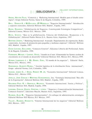 HELUSKY INTERNATIONAL
                              BIBLIOGRAFÍA
                                 BIBLIOGRAFÍA

A rese , H éctor F eliz , “Comercio y Marketing Internacional: Modelo para el diseño estra-
tégico”, Grupo Editorial Norma, Santa fe de Bogotá, Colombia, 1999.
B all , D onald A. y M c G ulloch , JR W endellh . “Negocios Internacionales” Introducción
y aspectos esenciales, Editorial McGraw Hill, Madrid , España, 1997.
B a s s i , E d u a r d o , “Globalización de Negocios. Construyendo Estrategias Competitivas”,
Editorial Limusa, México D.C, México, 1999.
B e c k , U l r i c h , “Que es la globalización. Falacias del Globalismo. Respuestas a la
Globalización“, Editorial Paidos Ibérica S.A., Buenos Aires, Argentina, 1997
B ertrán J oseph , “ Marketing Internacional Avanzado. Departamentos de exportación, Redes
comerciales, Acciones de promoción para pequeñas y medianas empresas”, Editorial McGraw
Hill, Madrid , España, 1997.
C hain L izcano , G uillermo , “Comercio Exterior”, Ediciones Librería del Profesional, Santa
fe de Bogotá, Colombia, 1998.
F airbanks , M ichael y L indsay , S tace , “Arando en el mar: Alimentando las fuentes ocultas de
crecimiento en el mundo en desarrollo”,Editorial McGraw Hill, México D.C, México,1999.
G itman , L awrence J. y M c . D aniel . C arl , “El mundo de los negocios”,          Editorial Harla,
México D.C, México, 1992.
H andabaka , A lberto R uibal , “ Gestión logística de la distribución física internacional”,
Grupo editorial Norma, Cali, Colombia, 1994.
I ngram , J ames C., y D unn , R obert M. J r , “Economía Internacional” Editorial Limusa,
México D.C., México 1999.
J arillo , J osé C arlos y M artínez E chezarraga , Jon, “Estrategia Internacional. Mas allá
de la Exportación”, Editorial McGraw Hill, Madrid , España, 1999.


                                                                                                            ALBERTO GUTIÉRREZ HELUSKY
K r u g m a n P a ú l R. y O b s f i e l d , M a u r i c e , “Economía Internacional. Teoría y Política”,
Editorial McGraw Hill, Madrid, España, 1994.
L edesma , C arlos , Z apata , C ristina , y otros , “ Negocios y Comercialización Internacional.
Comercio Exterior”, Ediciones Macchi, Buenos Aires, Argentina, 1995.
R ugman , A lan M., “Negocios Internacionales”, Un enfoque de administración estratégica
Editorial McGraw Hill México, D.C México, 1997.
T uller . R ugman . H hogetts . “Entorno Internacional de los negocios” Editorial McGraw
Hill, Mexico , 1997.


                                              90
                                NEGOCIOS INTERNACIONALES
 