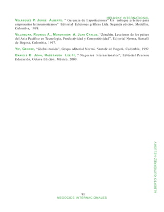 HELUSKY INTERNATIONAL
V elásquez P. J orge A lberto . “ Gerencia de Exportaciones” Un enfoque práctico para
empresarios latinoamericanos” Editorial Ediciones gráficas Ltda. Segunda edición, Medellín,
Colombia, 1999.
V illamizar , R odrigo A., M ondragón A. J uan C arlos , “Zenchin. Lecciones de los países
del Asia Pacifico en Tecnología, Productividad y Competitividad”, Editorial Norma, Santafé
de Bogotá, Colombia, 1997.
Y ip , G eorge , “Globalización”, Grupo editorial Norma, Santafé de Bogotá, Colombia, 1992
D a n i e l s D. J o h n , R a d e b a u g h L e e H, “ Negocios Internacionales”, Editorial Pearson
Educación, Octava Edición, México, 2000.




                                                                                                       ALBERTO GUTIÉRREZ HELUSKY




                                                 91
                               NEGOCIOS INTERNACIONALES
 