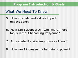 Program Introduction & Goals

What We Need To Know
5. How do costs and values impact
   negotiations?

6. How can I adopt a win/win (more/more)
   focus without becoming Pollyanna?

7. Appreciate the vital importance of “no.”

8. How can I increase my bargaining power?
 