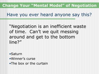 Change Your “Mental Model” of Negotiation

 Have you ever heard anyone say this?

  “Negotiation is an inefficient waste
  of time. Can’t we quit messing
  around and get to the bottom
  line?”

  •Saturn
  •Winner’s curse
  •The box or the curtain
 
