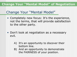 Change Your “Mental Model” of Negotiation

  Change Your “Mental Model”
  • Completely new focus: It's the experience,
    not the terms, that will provide satisfaction
    to the other party.

  • Don't look at negotiation as a necessary
    evil.

       A) It's an opportunity to discover their
          bottom line.
       B) And an opportunity to demonstrate
          the FAIRNESS of your position.
 