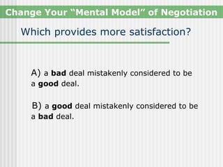 Change Your “Mental Model” of Negotiation

  Which provides more satisfaction?



    A) a bad deal mistakenly considered to be
    a good deal.


     B) a good deal mistakenly considered to be
    a bad deal.
 