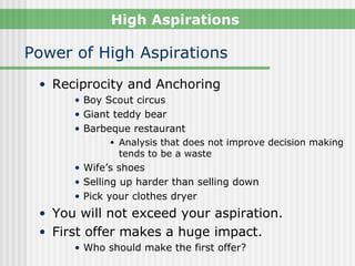 High Aspirations

Power of High Aspirations
 • Reciprocity and Anchoring
      • Boy Scout circus
      • Giant teddy bear
      • Barbeque restaurant
              • Analysis that does not improve decision making
                tends to be a waste
      • Wife’s shoes
      • Selling up harder than selling down
      • Pick your clothes dryer
 • You will not exceed your aspiration.
 • First offer makes a huge impact.
      • Who should make the first offer?
 