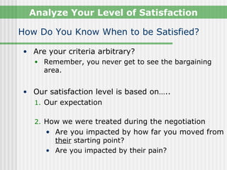 Analyze Your Level of Satisfaction

How Do You Know When to be Satisfied?

• Are your criteria arbitrary?
  • Remember, you never get to see the bargaining
    area.


• Our satisfaction level is based on…..
  1. Our expectation

   2. How we were treated during the negotiation
     • Are you impacted by how far you moved from
       their starting point?
     • Are you impacted by their pain?
 