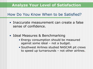 Analyze Your Level of Satisfaction

How Do You Know When to be Satisfied?

• Inaccurate measurement can create a false
  sense of confidence.

• Ideal Measures & Benchmarking
     • Energy consumption should be measured
       against some ideal – not a budget.
     • Southwest Airlines studied NASCAR pit crews
       to speed up turnarounds – not other airlines.
 