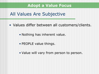 Adopt a Value Focus

All Values Are Subjective

• Values differ between all customers/clients.

     • Nothing has inherent value.

     • PEOPLE value things.

     • Value will vary from person to person.
 