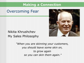 Making a Connection

Overcoming Fear




Nikita Khrushchev
My Sales Philosophy

     “When you are skinning your customers,
        you should leave some skin on,
                 to grow again
          so you can skin them again.”
 
