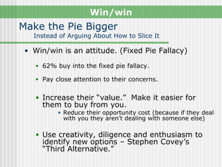 Win/win
Make the Pie Bigger
   Instead of Arguing About How to Slice It

 • Win/win is an attitude. (Fixed Pie Fallacy)

    • 62% buy into the fixed pie fallacy.

    • Pay close attention to their concerns.


    • Increase their “value.” Make it easier for
      them to buy from you.
           • Reduce their opportunity cost (because if they deal
             with you they aren’t dealing with someone else)

    • Use creativity, diligence and enthusiasm to
      identify new options – Stephen Covey’s
      “Third Alternative.”
 