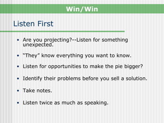 Win/Win

Listen First

 • Are you projecting?--Listen for something
   unexpected.

 • “They” know everything you want to know.

 • Listen for opportunities to make the pie bigger?

 • Identify their problems before you sell a solution.

 • Take notes.

 • Listen twice as much as speaking.
 