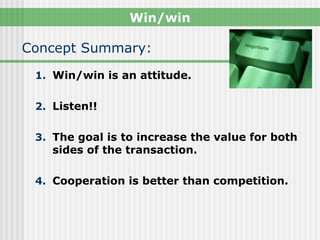 Win/win

Concept Summary:
 1. Win/win is an attitude.


 2. Listen!!


 3. The goal is to increase the value for both
    sides of the transaction.

 4. Cooperation is better than competition.
 