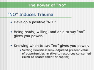 The Power of “No”

“NO” Induces Trauma
 • Develop a positive “NO.”


 • Being ready, willing, and able to say “no”
   gives you power.

 • Knowing when to say “no” gives you power.
      • Setting Priorities: Risk-adjusted present value
        of opportunities relative to resources consumed
        (such as scarce talent or capital)
 