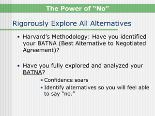 The Power of “No”

Rigorously Explore All Alternatives
 • Harvard’s Methodology: Have you identified
   your BATNA (Best Alternative to Negotiated
   Agreement)?

 • Have you fully explored and analyzed your
   BATNA?
        • Confidence soars
        • Identify alternatives so you will feel able
          to say “no.”
 