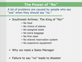 The Power of “No”
A lot of problems are caused by people who say
“yes” when they should say “no.”

• Southwest Airlines: The King of “No!”
         •   No   food
         •   No   choice of planes
         •   No   assigned seats
         •   No   extra baggage
         •   No   first class
         •   No   shared reservation system
         •   No   expensive equipment


• Why we need a Sales Manager


• Failure to say “no” leads to disaster
 