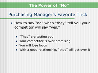 The Power of “No”

Purchasing Manager’s Favorite Trick
 • How to say “no” when “they” tell you your
  competitor will say “yes.”

   ●   “They” are testing you
   ●   Your competitor is over promising
   ●   You will lose focus
   ●   With a good relationship, “they” will get over it
 