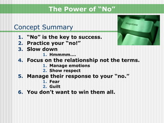 The Power of “No”

Concept Summary
 1. “No” is the key to success.
 2. Practice your “no!”
 3. Slow down
         1. Hmmmm….
 4. Focus on the relationship not the terms.
         1. Manage emotions
         2. Show respect
 5. Manage their response to your “no.”
         1. Fear
         2. Guilt
 6. You don’t want to win them all.
 