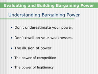 Evaluating and Building Bargaining Power

 Understanding Bargaining Power

   • Don’t underestimate your power.


   • Don’t dwell on your weaknesses.


   • The illusion of power

   • The power of competition


   • The power of legitimacy
 